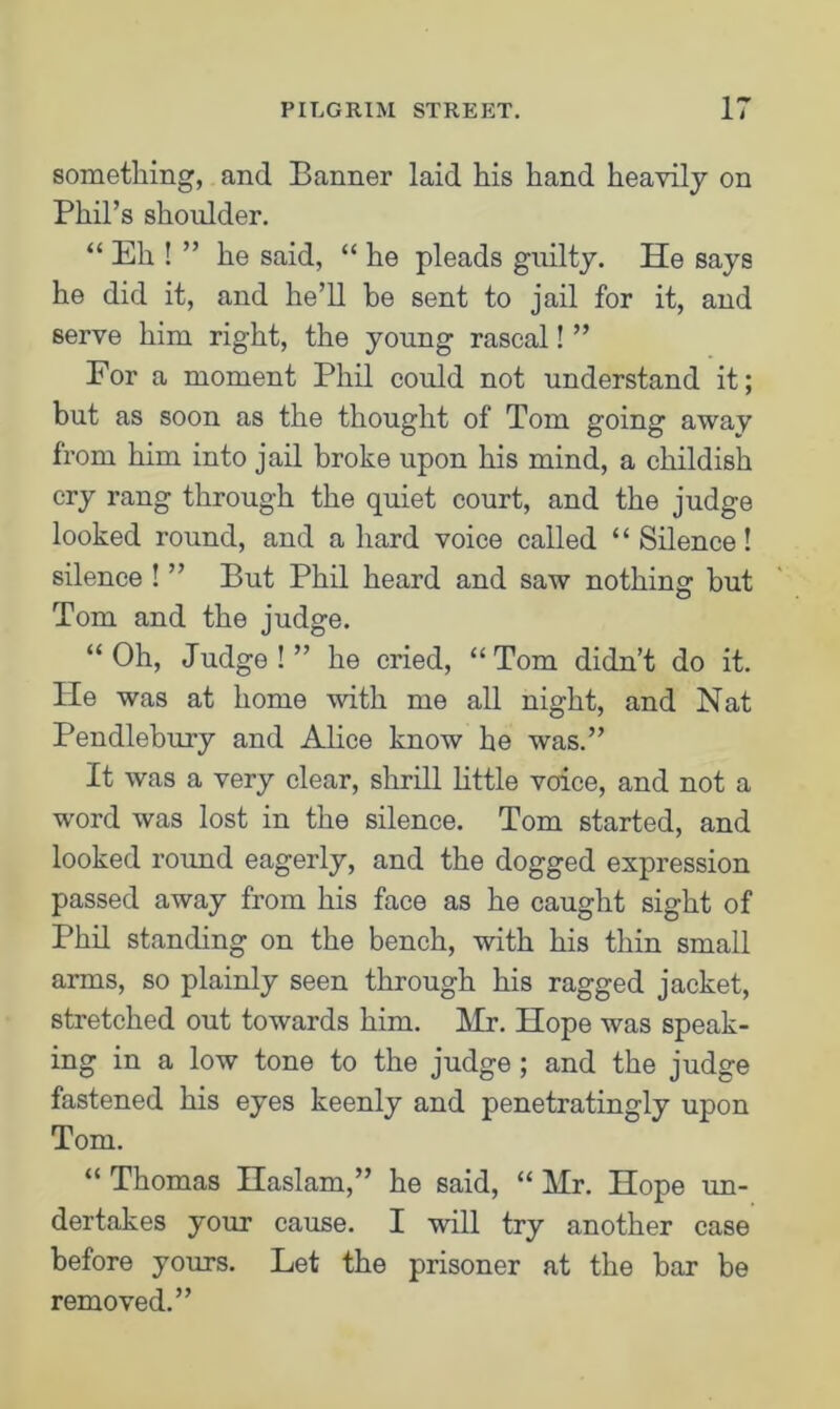 something, and Banner laid his hand heavily on Phil’s shoulder. “ Eh ! ” he said, “ he pleads guilty. He says he did it, and he’ll be sent to jail for it, and serve him right, the young rascal! ” For a moment Phil could not understand it; but as soon as the thought of Tom going awav from him into jail broke upon his mind, a childish cry rang through the quiet court, and the judge looked round, and a hard voice called “Silence! silence ! ” But Phil heard and saw nothing but Tom and the judge. “Oh, Judge!” he cried, “Tom didn’t do it. He was at home with me all night, and Nat Pendlebury and Alice know he was.” It was a very clear, slrrill little voice, and not a word was lost in the silence. Tom started, and looked round eagerly, and the dogged expression passed away from his face as he caught sight of Phil standing on the bench, with his thin small arms, so plainly seen through his ragged jacket, stretched out towards him. Mr. Hope was speak- ing in a low tone to the judge; and the judge fastened his eyes keenly and penetratingly upon Tom. “ Thomas Haslam,” he said, “ Mr. Hope un- dertakes your cause. I will try another case before yours. Let the prisoner at the bar be removed.”