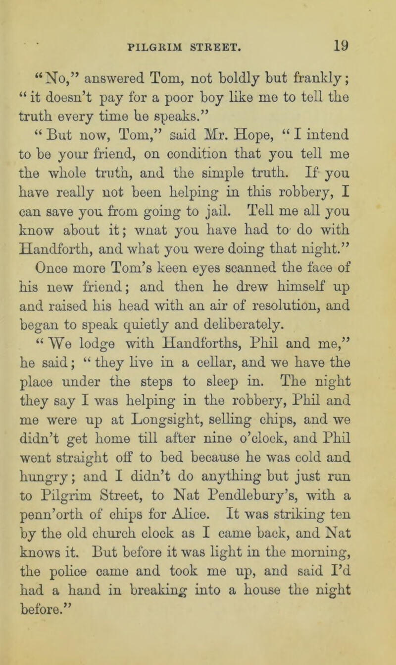 “No,” answered Tom, not boldly but frankly; “ it doesn’t pay for a poor boy like me to tell the truth every time he speaks.” “ But now, Tom,” said Mr. Hope, “ I intend to be your friend, on condition that you tell me the whole truth, and the simple truth. If you have really not been helping in this robbery, I can save you from going to jail. Tell me all you know about it; wnat you have had to do with Handforth, and what you were doing that night.” Once more Tom’s keen eyes scanned the face of his new friend; and then he drew himself up and raised his head with an air of resolution, and began to speak quietly and deliberately. “ We lodge with Handforths, Phil and me,” he said; “ they live in a cellar, and we have the place under the steps to sleep in. The night they say I was helping in the robbery, Phil and me were up at Longsight, selling chips, and we didn’t get home till after nine o’clock, and Phil went straight off to bed because he was cold and hungry; and I didn’t do anything but just rim to Pilgrim Street, to Nat Pendlebury’s, with a penn’orth of chips for Alice. It was striking ten by the old church clock as I came back, and Nat knows it. But before it was light in the morning, the police came and took me up, and said I’d had a hand in breaking into a house the night before.”