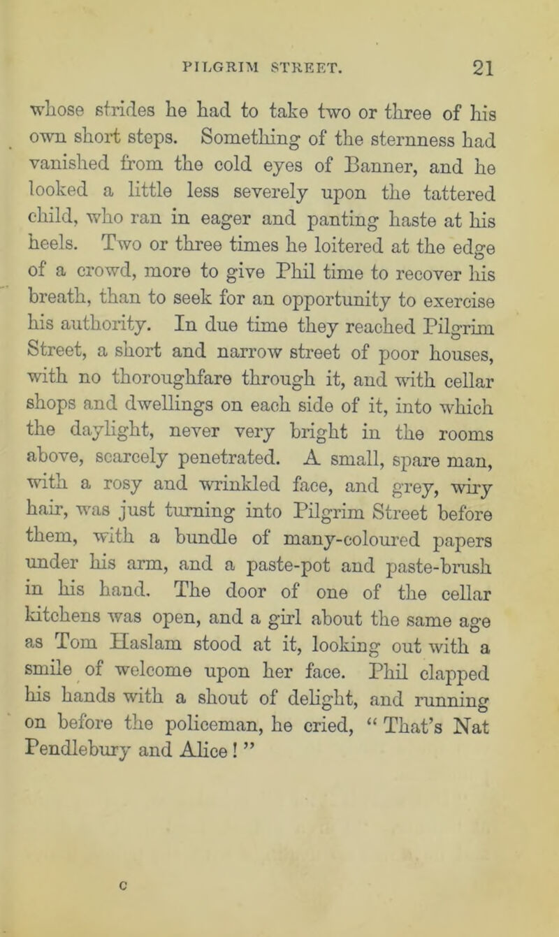 whose strides he had to take two or three of his own short steps. Something of the sternness had vanished from the cold eyes of Banner, and he looked a little less severely upon the tattered child, who ran in eager and panting haste at his heels. Two or three times he loitered at the edge of a crowd, more to give Phil time to recover his breath, than to seek for an opportunity to exercise his authority. In due time they reached Pilgrim Street, a short and narrow street of poor houses, with no thoroughfare through it, and with cellar shops and dwellings on each side of it, into which the daylight, never very bright in the rooms above, scarcely penetrated. A small, spare man, with a rosy and wrinkled face, and grey, wiry hair, was just turning into Pilgrim Street before them, with a bundle of many-coloured papers under his arm, and a paste-pot and paste-brush in his hand. The door of one of the cellar ldtchens was open, and a girl about the same age as Tom Haslam stood at it, looking out with a smile of welcome upon her face. Phil clapped his hands with a shout of delight, and running on before the policeman, he cried, “ That’s Nat Pendlebury and Alice ! ”