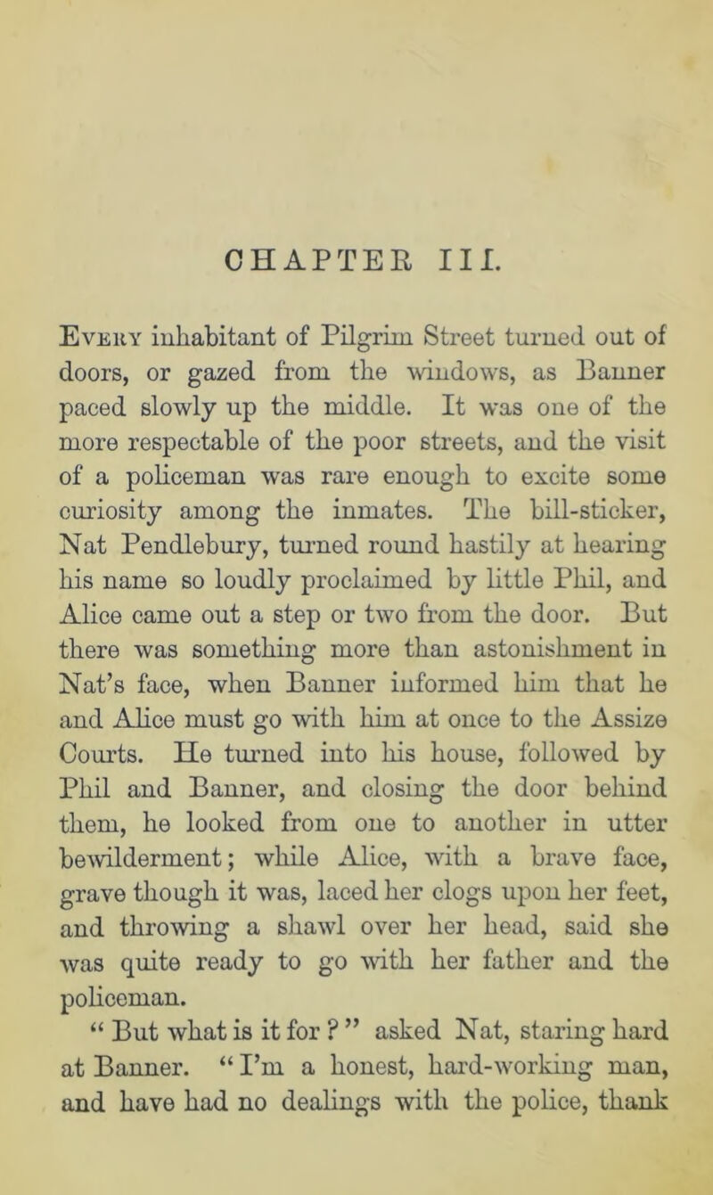 CHAPTER IIL Every inhabitant of Pilgrim Street turned out of doors, or gazed from the windows, as Banner paced slowly up the middle. It was one of the more respectable of the poor streets, and the visit of a policeman was rare enough to excite some curiosity among the inmates. The bill-sticker, Nat Pendlebury, turned round hastily at hearing his name so loudly proclaimed by little Phil, and Alice came out a step or two from the door. But there was something more than astonishment in Nat’s face, when Banner informed him that he and Alice must go with him at once to the Assize Courts. He turned into his house, followed by Phil and Banner, and closing the door behind them, he looked from one to another in utter bewilderment; while Alice, with a brave face, grave though it was, laced her clogs upon her feet, and throwing a shawl over her head, said she was quite ready to go with her father and the policeman. “ But what is it for ? ” asked Nat, staring hard at Banner. “ I’m a honest, hard-wnrking man, and have had no dealings with the police, thank