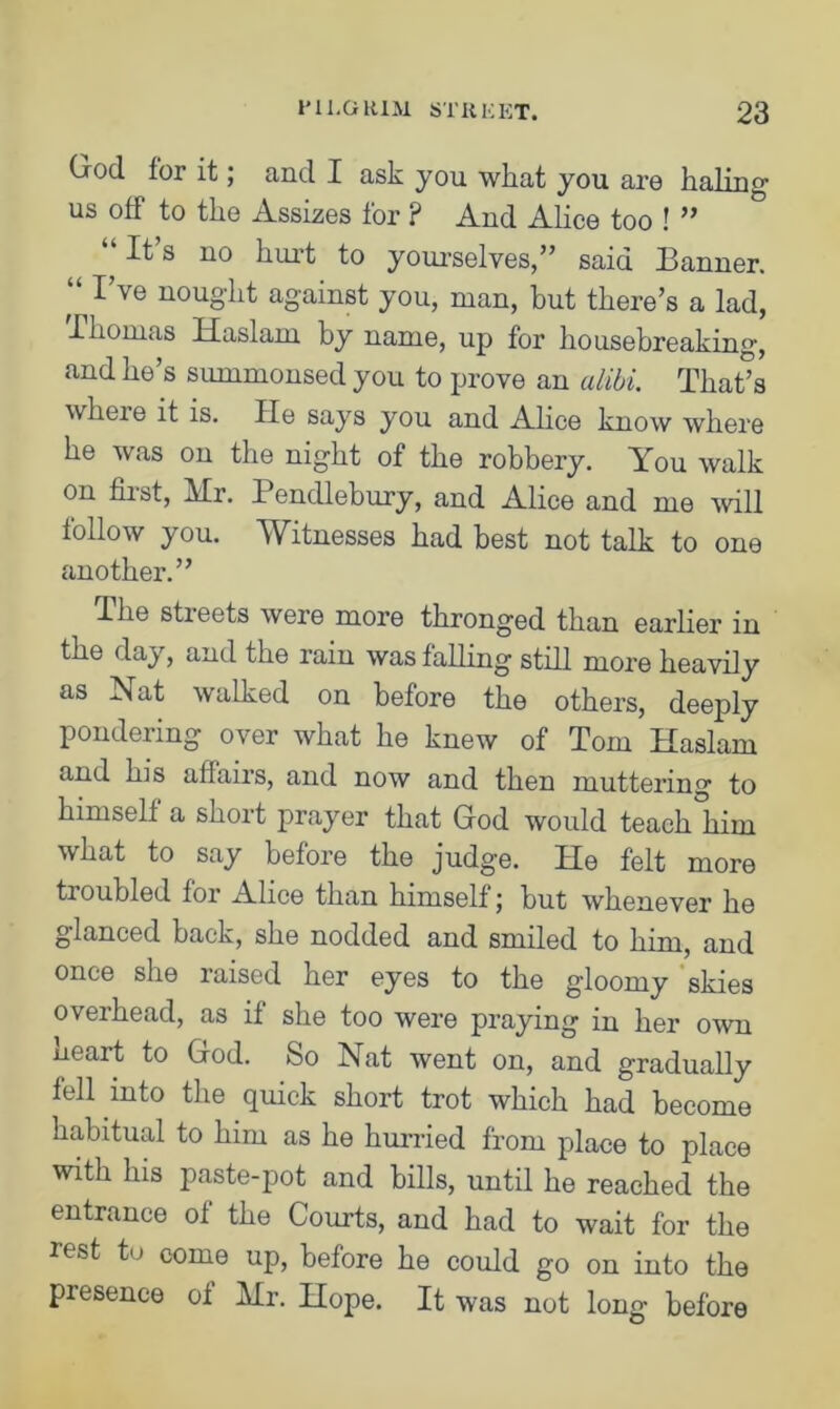 Crod for it; and I ask you what you aro haling1 us off to the Assizes for ? And Alice too ! ” It s no hurt to yourselves,” said Banner. “ Vye nought against you, man, but there’s a lad, Thomas Haslarn by name, up for housebreaking, and he’s summonsed you to prove an alibi. That’s where it is. He says you and Alice know where he was on the night of the robbery. You walk on first, Mr. Pendlebury, and Alice and me will follow you. Witnesses had best not talk to one another.” The sheets were more thronged than earlier in the day, and the rain was falling still more heavily as Nat walked on before the others, deeply pondering over what he knew of Tom Haslam and his affairs, and now and then muttering to himself a short prayer that God would teach him what to say before the judge. He felt more troubled for Alice than himself; but whenever he glanced back, she nodded and smiled to him, and once she raised her eyes to the gloomy skies overhead, as if she too were praying in her own ueart to God. So Nat went on, and gradually fell into the quick short trot which had become habitual to him as he hurried from place to place with his paste-pot and bills, until he reached the entrance of the Courts, and had to wait for the rest to come up, before he could go on into the presence of Mr. Hope. It was not long before