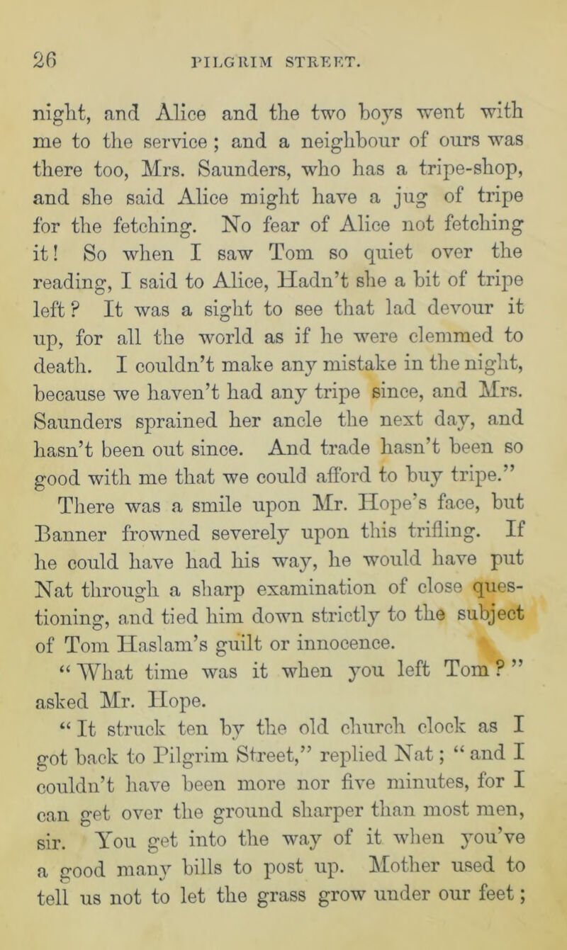 niglit, and Alice and the two boys went with me to the service ; and a neighbour of ours was there too, Mrs. Saunders, -who has a tripe-shop, and she said Alice might have a jug of tripe for the fetching. No fear of Alice not fetching it! So when I saw Tom so quiet over the reading, I said to Alice, Hadn’t she a hit of tripe left ? It was a sight to see that lad devour it up, for all the world as if he were clemmed to death. I couldn’t make any mistake in the night, because we haven’t had any tripe since, and Mrs. Saunders sprained her ancle the next day, and hasn’t been out since. And trade hasn’t been so good with me that we could afford to buy tripe.’ There was a smile upon Mr. Hope's face, but Banner frowned severely upon this trifling. If he could have had his way, he would have put Nat through a sharp examination of close ques- tioning, and tied him down strictly to the subject of Tom Iiaslam’s guilt or innocence. “ What time was it when you left Tom ? ” asked Mr. Hope. “ It struck ten by the old church clock as I got back to Pilgrim Street,” replied Nat; “ and I couldn’t have been more nor five minutes, for I can get over the ground sharper than most men, sir. You get into the way of it when you’ve a good many bills to post up. Mother used to tell us not to let the grass grow under our feet;