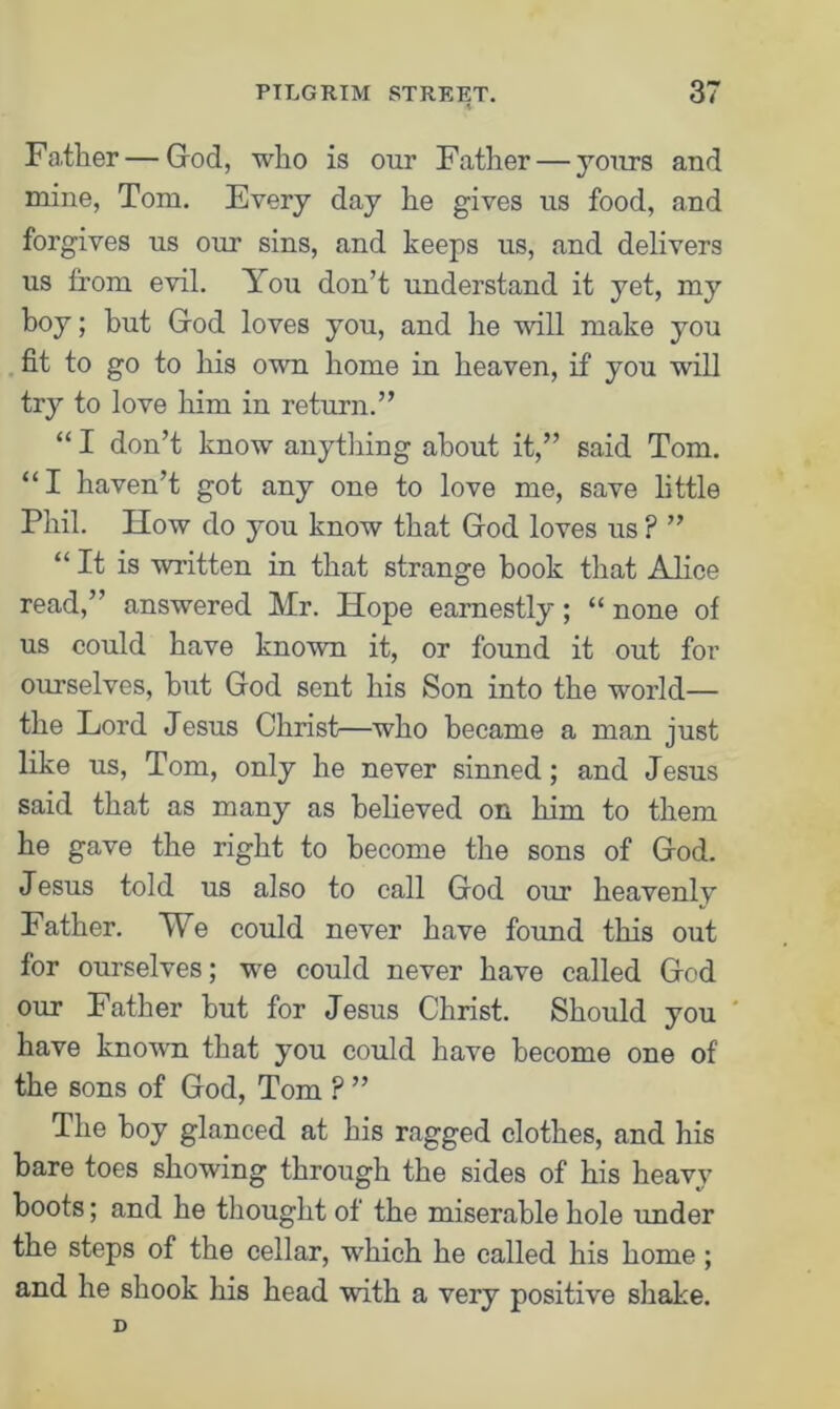 * Farther — God, who is our Father — jours and mine, Tom. Every day he gives us food, and forgives us our sins, and keeps us, and delivers us from evil. You don’t understand it yet, my boy; but God loves you, and lie will make you fit to go to his own home in heaven, if you will try to love him in return.” “ I don’t know anything about it,” said Tom. “I haven’t got any one to love me, save little Phil. How do you know that God loves us ? ” “It is written in that strange book that Alice read,” answered Mr. Hope earnestly; “ none of us could have known it, or found it out for ourselves, hut God sent his Son into the world— the Lord Jesus Christ—who became a man just like us, Tom, only he never sinned; and Jesus said that as many as believed on him to them he gave the right to become the sons of God. Jesus told us also to call God our heavenly Father. We could never have found this out for ourselves; we could never have called God our Father hut for Jesus Christ. Should you have known that you could have become one of the sons of God, Tom ? ” The boy glanced at his ragged clothes, and his bare toes showing through the sides of his heavy boots; and he thought of the miserable hole under the steps of the cellar, which he called his home; and he shook his head with a very positive shake.