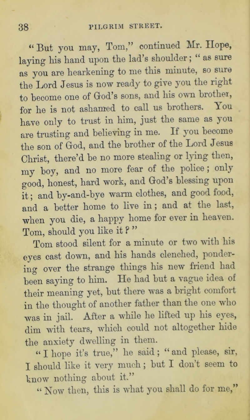 “ But you may, Tom,” continued Mr. Hope, laying his hand upon the lad’s shoulder; “ as sure as you are hearkening to me this minute, so sure the Lord Jesus is now ready to give you the right to become one of God’s sons, and his own brother, for he is not ashamed to call us brothers. You have only to trust in him, just the same as you are trusting and believing in me. If you become the son of God, and the brother of the Lord Jesus Christ, there’d be no more stealing or lying then, my boy, and no more fear of the police , only good, honest, hard work, and God’s blessing upon it; and by-and-bye warm clothes, and good food, and a better home to live in; and at the last, when you die, a happy home for ever in heaven. Tom, should you like it ? ” Tom stood silent for a minute or two with his eyes cast down, and his hands clenched, ponder- ing over the strange things his new friend had been saying to him. He had but a vague idea of their meaning yet, but there was a bright comfort in the thought of another father than the one who was in jail. After a while he lifted up his eyes, dim with tears, which could not altogether hide the anxiety dwelling in them. “ I hope it’s true,” he said; “ and please, sir, I should like it very much; but I don’t seem to know nothing about it.” “ Now then, this is what you shall do for me,”