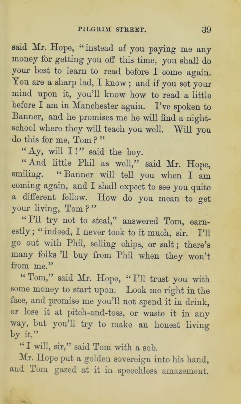 said Mr. Hope, “instead of you paying me any money for getting you oif this time, you shall do your best to learn to read before I come again. You are a sharp lad, I know ; and if you set your mind upon it, you’ll know how to read a little before I am in Manchester again. I’ve spoken to Banner, and he promises me he will find a night- school where they will teach you well. Will you do this for me, Tom ? ” “ Ay, will I! ” said the boy. “And little Phil as well,” said Mr. Hope, smiling. “ Banner will tell you when I am coming again, and I shall expect to see you quite a different fellow. How do you mean to get your living, Tom F ” “I’ll try not to steal,” answered Tom, earn- estly ; “ indeed, I never took to it much, sir. I’ll go out with Phil, selling chips, or salt; there’s many folks ’ll buy from Phil when they won’t from me.” “Tom,” said Mr. Hope, “I’ll trust you with some money to start upon. Look me right in the face, and promise me you’ll not spend it in drink, or lose it at pitch-and-toss, or waste it in any way, but you’ll try to make an honest living by it.” “ I will, sir,” said Tom with a sob. Mr. Hope put a golden sovereign into his hand, and Tom gazed at it in speechless amazement.