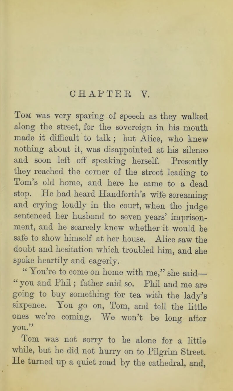 CHAPTER Y. Tom was very sparing of speech as they walked along the street, for the sovereign in his mouth made it difficult to talk; but Alice, who knew nothing about it, was disappointed at his silence and soon left off speaking herself. Presently they reached the corner of the street leading to Tom’s old home, and here he came to a dead stop. He had heard Handforth’s wife screaming and crying loudly in the court, when the judge sentenced her husband to seven years’ imprison- ment, and he scarcely knew whether it would be safe to show himself at her house. Alice saw the doubt and hesitation which troubled him, and she spoke heartily and eagerly. “ You’re to come on home with me,” she said— “ you and Phil; father said so. Phil and me are going to buy something for tea with the lady’s sixpence. You go on, Tom, and tell the little ones we’re coming. We won’t be long after you.” Tom was not sorry to be alone for a little while, but he did not hurry on to Pilgrim Street. He turned up a quiet road by the cathedral, and,