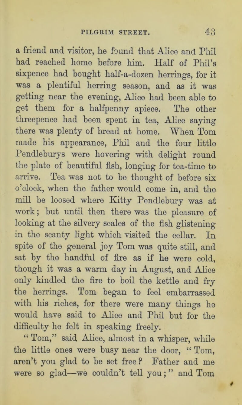 a friend and visitor, he found that Alice and Phil had reached home before him. Half of Phil’s sixpence had bought half-a-dozen herrings, for it was a plentiful herring season, and as it was getting near the evening, Alice had been able to get them for a halfpenny apiece. The other threepence had been spent in tea, Alice saying there was plenty of bread at home. When Tom made his appearance, Phil and the four little Pendleburys were hovering with delight round the plate of beautiful fish, longing for tea-time to arrive. Tea was not to be thought of before six o’clock, when the father would come in, and the mill be loosed where Kitty Pendlebury was at work; but until then there was the pleasure of looking at the silvery scales of the fish glistening in the scanty light which visited the cellar. In spite of the general joy Tom was quite still, and sat by the handful of fire as if he were cold, though it was a warm day in August, and Alice only kindled the fire to boil the kettle and fry the herrings. Tom began to feel embarrassed with his riches, for there were many things he would have said to Alice and Phil but for the difficulty he felt in speaking freely. “ Tom,” said Alice, almost in a whisper, while the little ones were busy near the door, “ Tom, aren’t you glad to be set free ? Father and me were so glad—we couldn’t tell you; ” and Tom