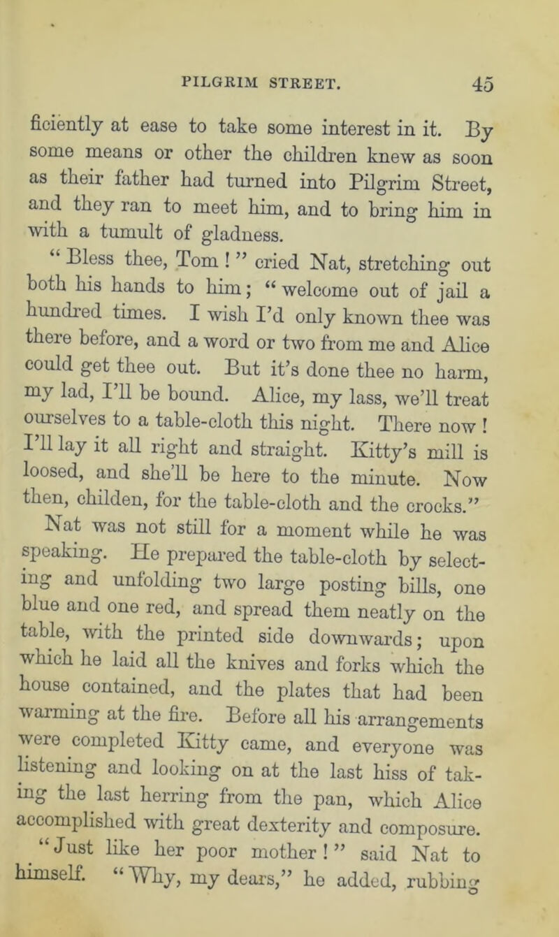 ficiently at ease to take some interest in it. By some means or other the children knew as soon as their father had turned into Pilgrim Street, and they ran to meet him, and to bring him in with a tumult of gladness. Bless thee, Tom ! ” cried Nat, stretching out both his hands to him; “welcome out of jail a hunched times. I wish I’d only known thee was there before, and a word or two from me and Mice could get thee out. But it’s done thee no harm, my lad, I’ll be bound. Alice, my lass, we’ll treat ourselves to a table-cloth this night. There now ! I’ll lay it all right and straight. Kitty’s mill is loosed, and she’ll be here to the minute. Now then, childen, for the table-cloth and the crocks.” Nat was not still for a moment while he was speaking. He prepared the table-cloth by select- ing and unfolding two large posting bills, one blue and one red, and spread them neatly on the table, with the printed side downwards; upon which he laid all the knives and forks which the house contained, and the plates that had been warming at the fire. Before all his arrangements were completed Kitty came, and everyone was listening and looking on at the last hiss of tak- ing the last herring from the pan, which Alice accomplished with great dexterity and composure. Just like her poor mother ! ” said Nat to himself. “ Why, my dears,” ho added, rubbing