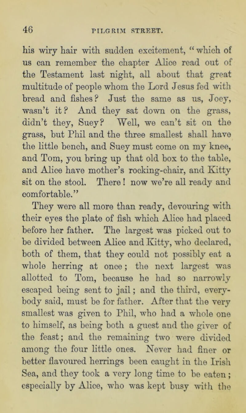 his wiry hair with sudden excitement, “ which of us can remember the chapter Alice read out of the Testament last night, all about that great multitude of people whom the Lord Jesus fed with bread and fishes? Just the same as us, Joey, wasn’t it ? And they sat down on the grass, didn’t they, Suey? Well, we can’t sit on the grass, hut Phil and the three smallest shall have the little bench, and Suey must come on my knee, and Tom, you bring up that old box to the table, and Alice have mother’s rocking-chair, and Kitty sit on the stool. There ! now we’re all ready and comfortable.” They were all more than ready, devouring with their eyes the plate of fish which Alice had placed before her father. The largest was picked out to be divided between Alice and Kitty, who declared, both of them, that they could not possibly eat a whole herring at once; the next largest was allotted to Tom, because he had so narrowly escaped being sent to jail; and the third, every- body said, must bo for father. After that the very smallest was given to Phil, who had a whole one to himself, as being both a guest and the giver of the feast; and the remaining two wrere divided among the four little ones. Never had finer or better flavoured herrings been caught in the Irish Sea, and they took a very long time to be eaten ; especially by Alice, wdio wras kept busy with the