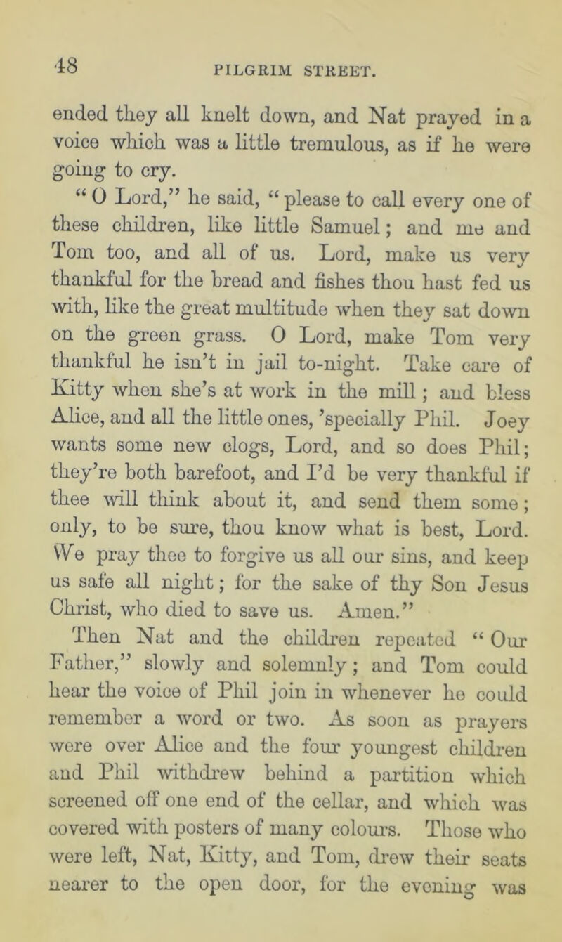 •18 ended, they all knelt down, and Nat prayed in a voice which was a little tremulous, as if he were going to cry. “ 0 Lord,” he said, “ please to call every one of these children, like little Samuel; and me and Tom too, and all of us. Lord, make us very thankful for the bread and fishes thou hast fed us with, like the great multitude when they sat down on the green grass. 0 Lord, make Tom very thankful he isn’t in jail to-night. Take care of Kitty when she’s at work in the mill; and bless Alice, and all the little ones, ’specially Phil. Joey wants some new clogs, Lord, and so does Phil; they’re both barefoot, and I’d be very thankful if thee will think about it, and send them some; only, to be sure, thou know what is best, Lord. We pray thee to forgive us all our sins, and keep us safe all night; for the sake of thy Son Jesus Christ, who died to save us. Amen.” Then Nat and the children repeated “ Our Father,” slowly and solemnly; and Tom could hear the voice of Phil join in whenever he could remember a word or two. As soon as prayers were over Alice and the four youngest children and Phil withdrew behind a partition which screened off one end of the cellar, and which was covered with posters of many colours. Those who were left, Nat, Kitty, and Tom, (Lew their seats nearer to the open door, for the evening was