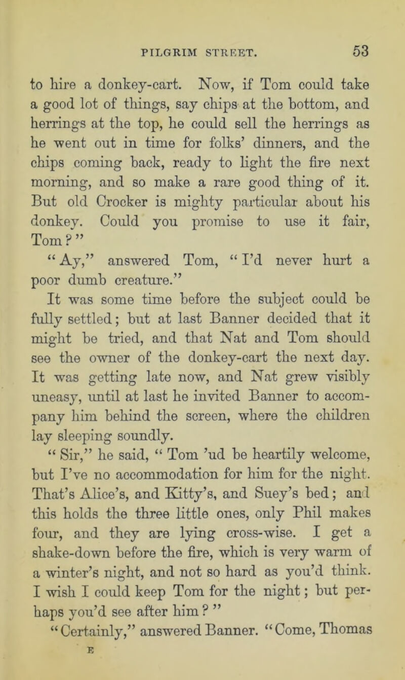 to hire a donkey-cart. Now, if Tom could take a good lot of things, say chips at the bottom, and herrings at the top, he could sell the herrings as he went out in time for folks’ dinners, and the chips coming back, ready to light the fire next morning, and so make a rare good thing of it. But old Crocker is mighty particular about his donkey. Could you promise to use it fair, Tom?” “ Ay,” answered Tom, “ I’d never hurt a poor dumb creature.” It was some time before the subject could be fully settled; but at last Banner decided that it might be tried, and that Nat and Tom should see the owner of the donkey-cart the next day. It was getting late now, and Nat grew visibly uneasy, until at last he invited Banner to accom- pany him behind the screen, where the children lay sleeping soundly. “ Sir,” he said, “ Tom ’ud be heartily welcome, but I’ve no accommodation for him for the night. That’s Alice’s, and Kitty’s, and Suey’s bed; and this holds the three little ones, only Phil makes four, and they are lying cross-wise. I get a shake-down before the fire, which is very warm of a winter’s night, and not so hard as you’d think. I wish I could keep Tom for the night; but per- haps you’d see after him ? ” “ Certainly,” answered Banner. “ Come, Thomas