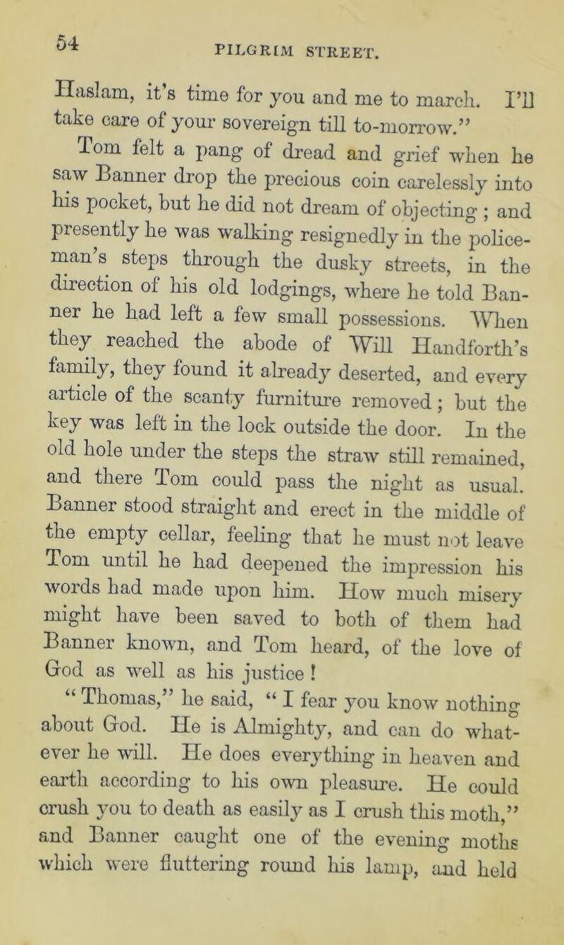 pilgrim street. Ilaslam, it s time for you and me to march. I’D take care of your sovereign till to-morrow.” lorn felt a pang of dread and g'rief when he saw Banner drop the precious coin carelessly into his pocket, but he did not dream of objecting ; and presently he was walking resignedly in the police- man s steps through the dusky streets, in the direction of his old lodgings, where he told Ban- ner he had left a few small possessions. When they reached the abode of Will Ilandforth’s family, they found it already deserted, and every article of the scanty furniture removed; but the key was left in the lock outside the door. In the old hole under the steps the straw still remained, and there Tom could pass the night as usual. Banner stood straight and erect in the middle of the empty cellar, feeling that he must not leave Tom until he had deepened the impression his words had made upon him. How much misery might have been saved to both of them had Banner known, and Tom heard, of the love of God as well as his justice ! “ Thomas,” he said, “ I fear you know nothing about God. He is Almighty, and can do what- ever he will. He does everything in heaven and earth according to his own pleasure. He could crush you to death as easily as I crush this moth,” and Banner caught one of the evening moths which were fluttering roimd his lamp, and held