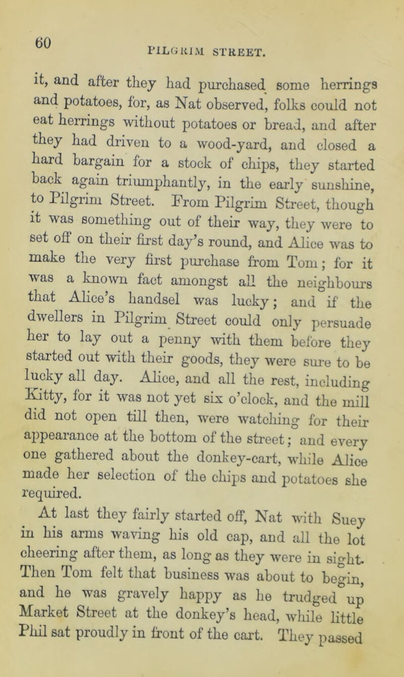 it, and after they had purchased some herrings and potatoes, for, as Nat observed, folks could not eat herrings without potatoes or bread, and after they had driven to a wood-yard, and closed a hard bargain for a stock of chips, they started back again triumphantly, in the early sunshine, to Pilgrim Street. Prom Pilgrim Street, though it was something out of their way, they were to set oh on their first day’s round, and Alice was to make the very first purchase from Tom; for it was a known fact amongst all the neighbours that Alice’s handsel was lucky; and if the dwellers in Pilgrim Street could only persuade her to lay out a penny with them before they started out with their goods, they were sure to be lucky all day. Alice, and all the rest, including Kitty, for it was not yet six o’clock, and the mill did not open till then, were watching for their appearance at the bottom of the street; and every one gathered about the donkey-cart, while Alice made her selection of the chips and potatoes she required. At last they fairly started off, Nat with Suey in his arms waving his old cap, and all the lot cheering after them, as long' as they were in sight. Then Tom felt that business was about to begin, and he was gravely happy as he trudged up Market Street at the donkey’s head, while little Phil sat proudly in front of the cart. They passed