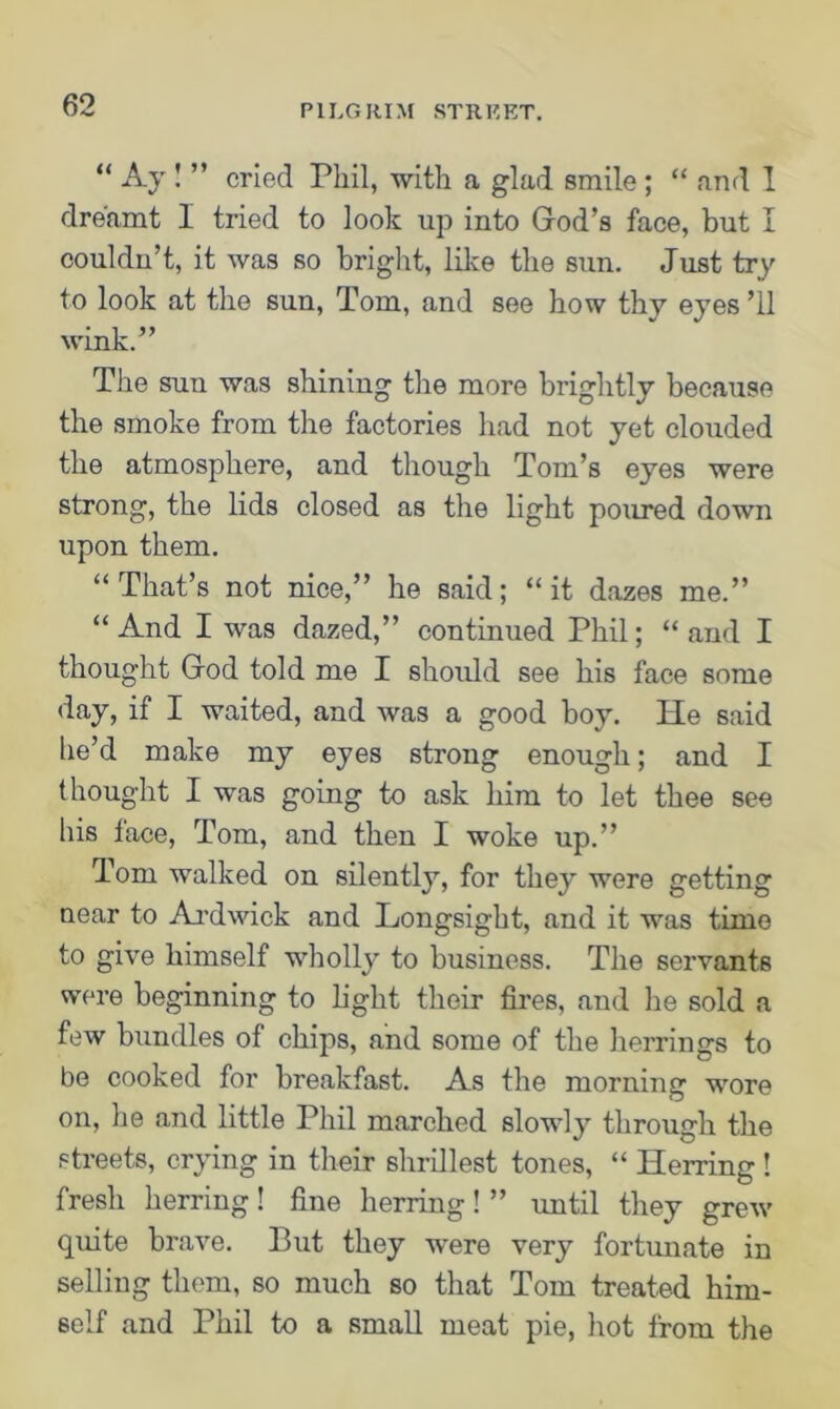 “ Ay ! ” cried Phil, with a glad smile; “ and 1 dreamt I tried to look up into God’s face, but I couldn’t, it was so bright, like the sun. Just try to look at the sun, Tom, and see how thy eyes ’ll wink.” The sun was shining the more brightly because the smoke from the factories had not yet clouded the atmosphere, and though Tom’s eyes were strong, the lids closed as the light poured down upon them. “ That’s not nice,” he said; ‘‘it dazes me.” “ And I was dazed,” continued Phil; “ and I thought God told me I should see his face some day, if I waited, and was a good boy. He said he’d make my eyes strong enough; and I thought I was going to ask him to let thee see his tace, Tom, and then I woke up.” Tom walked on silently, for they were getting near to Ardwick and Longsight, and it was time to give himself wholly to business. The servants were beginning to light their fires, and lie sold a few bundles of chips, and some of the herrings to be cooked for breakfast. As the morning wore on, he and little Phil marched slow]}- through the streets, crying in their shrillest tones, “ Herring ! fresh herring! fine herring! ” until they grew quite brave. But they were very fortunate in selling them, so much so that Tom treated him- self and Phil to a small meat pie, hot from the