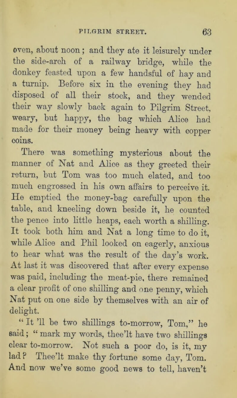 oven, about noon ; and they ate it leisurely under the side-arch of a railway bridge, while the donkey feasted upon a few handsful of hay and a turnip. Before six in the evening they had disposed of all their stock, and they wended their way slowly back again to Pilgrim Street, weary, but happy, the bag which Alice had made for their money being heavy with copper coins. There was something mysterious about the manner of Nat and Alice as they greeted their return, but Tom was too much elated, and too much engrossed in his own affairs to perceive it. He emptied the money-bag carefully upon the table, and kneeling down beside it, he counted the pence into little heaps, each worth a shilling. It took both him and Nat a long time to do it, while Alice and Phil looked on eagerly, anxious to hear what was the result of the day’s work. At last it was discovered that after every expense was paid, including the meat-pie, there remained a clear profit of one shilling and one penny, which Nat put on one side by themselves with an air of delight. “ It ’ll be two shillings to-morrow, Tom,” he said; “ mark my words, thee’lt have two shillings clear to-morrow. Not such a poor do, is it, my lad P Thee’lt make thy fortune some day, Tom. And now we’ve some good news to tell, haven’t