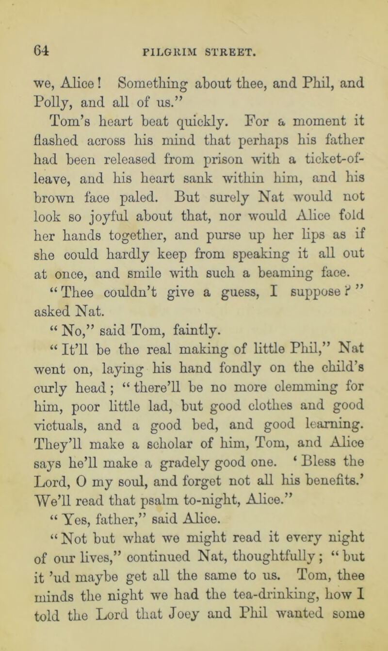 we, Alice! Something about thee, and Phil, and Polly, and all of us.” Tom’s heart beat quickly. For a moment it flashed across his mind that perhaps his father had been released from prison with a ticket-of- leave, and his heart sank within him, and his brown face paled. But surely Nat would not look so joyful about that, nor would Alice fold her hands together, and purse up her lips as if she could hardly keep from speaking it all out at once, and smile with such a beaming face. “Thee couldn’t give a guess, I suppose:'” asked Nat. “ No,” said Tom, faintly. “ It’ll be the real making of little Phil,” Nat went on, laying his hand fondly on the child’s curly head; “ there’ll be no more clemming for him, poor little lad, but good clothes and good victuals, and a good bed, and good learning. They’ll make a scholar of him, Tom, and Alice says he’ll make a gradely good one. ‘ Bless the Lord, 0 my soul, and forget not all his benefits.’ We’ll read that psalm to-night, Alice.” “ Yes, father,” said Alice. “Not but what we might read it every night of our lives,” continued Nat, thoughtfully ; “ but it ’ud maybe get all the same to us. Tom, thee minds the night we had the tea-drinking, how I told the Lord that Joey and Phil wanted some