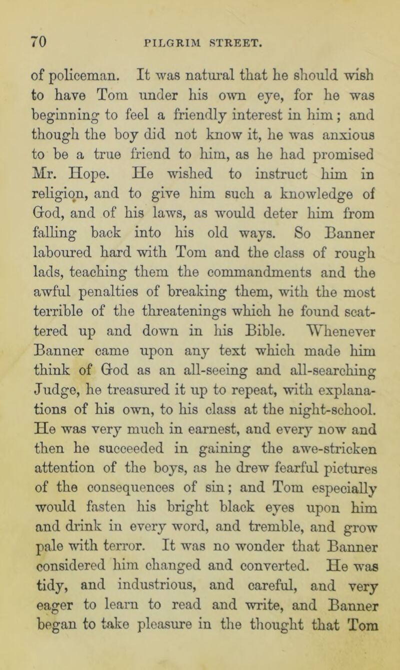 of policeman. It was natural that he should wish to have Tom under his own eye, for he was beginning to feel a friendly interest in him; and though the boy did not know it, he was anxious to be a true friend to him, as he had promised Mr. Hope. He wished to instruct him in religion, and to give him such a knowledge of God, and of his laws, as would deter him from falling back into his old ways. So Tanner laboured hard with Tom and the class of rous:h lads, teaching them the commandments and the awful penalties of breaking them, with the most terrible of the threatenings which he found scat- tered up and down in his Bible. Whenever Banner came upon any text which made him think of God as an all-seeing and all-searching Judge, he treasured it up to repeat, with explana- tions of his own, to his class at the night-school. He was very much in earnest, and every now and then he succeeded in gaining the awe-stricken attention of the boys, as he drew fearful pictures of the consequences of sin; and Tom especially would fasten his bright black eyes upon him and drink in every word, and tremble, and grow pale with terror. It was no wonder that Banner considered him changed and converted. He was tidy, and industrious, and careful, and very eager to learn to read and write, and Banner began to take pleasure in the thought that Tom