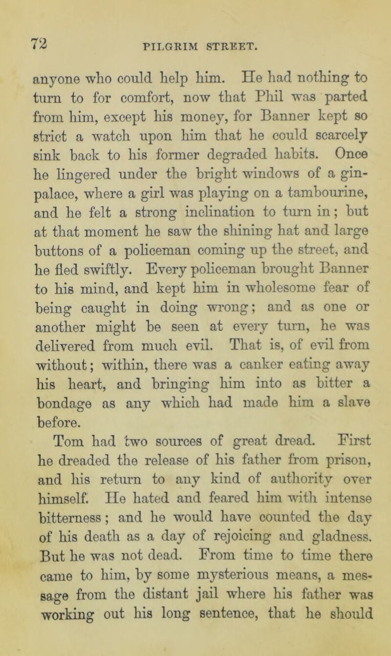 anyone who could help him. He had nothing to turn to for comfort, now that Phil was parted from him, except his money, for Banner kept so strict a watch upon him that he could scarcely sink back to his former degraded habits. Once he lingered under the bright windows of a gin- palace, where a girl was playing on a tambourine, and he felt a strong inclination to turn in; hut at that moment he saw the shining hat and large buttons of a policeman coming up the street, and he fled swiftly. Every policeman brought Banner to his mind, and kept him in wholesome fear of being caught in doing wrong; and as one or another might be seen at every turn, he was delivered from much evil. That is, of evil from without; within, there was a canker eating away his heart, and bringing him into as hitter a bondage as any which had made him a slave before. Tom had two sources of great dread. First he dreaded the release of his father from prison, and his return to any kind of authority over himself. He hated and feared him with intense bitterness; and he would have counted the day of his death as a day of rejoicing and gladness. But he was not dead. From time to time there came to him, by some mysterious means, a mes- sage from the distant jail where his father was working out his long sentence, that he should