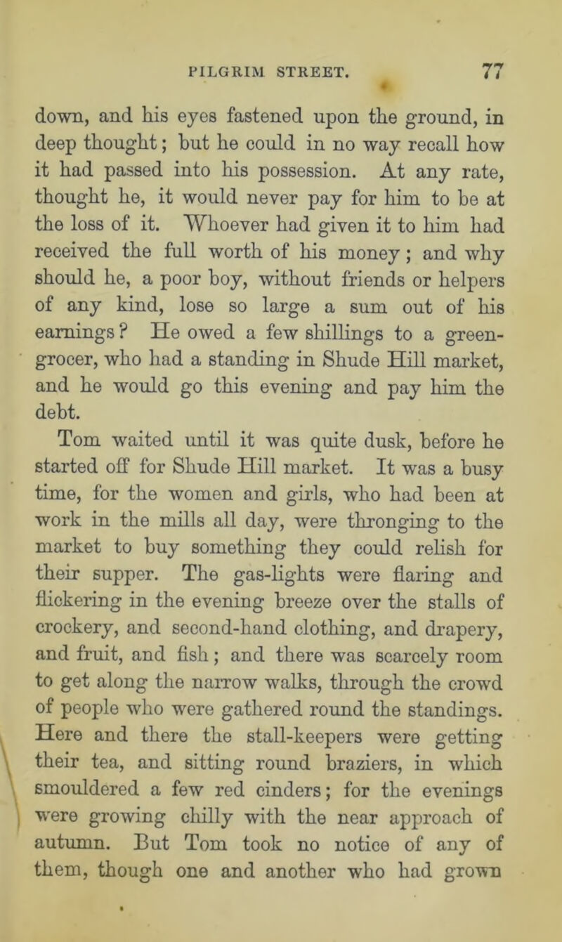 down, and his eyes fastened upon the ground, in deep thought; but he could in no way recall how it had passed into his possession. At any rate, thought he, it would never pay for him to be at the loss of it. Whoever had given it to him had received the full worth of his money; and why should he, a poor boy, without friends or helpers of any kind, lose so large a sum out of his earnings ? He owed a few shillings to a green- grocer, who had a standing in Shude Hill market, and he would go this evening and pay him the debt. Tom waited until it was quite dusk, before he started off for Shude Hill market. It was a busy time, for the women and girls, who had been at work in the mills all day, were thronging to the market to buy something they could relish for their supper. The gas-lights were flaring and flickering in the evening breeze over the stalls of crockery, and second-hand clothing, and drapery, and fruit, and fish; and there was scarcely room to get along the narrow walks, through the crowd of people who were gathered round the standings. Here and there the stall-keepers were getting their tea, and sitting round braziers, in which smouldered a few red cinders; for the evenings were growing chilly with the near approach of autumn. But Tom took no notice of any of them, though one and another who had grown