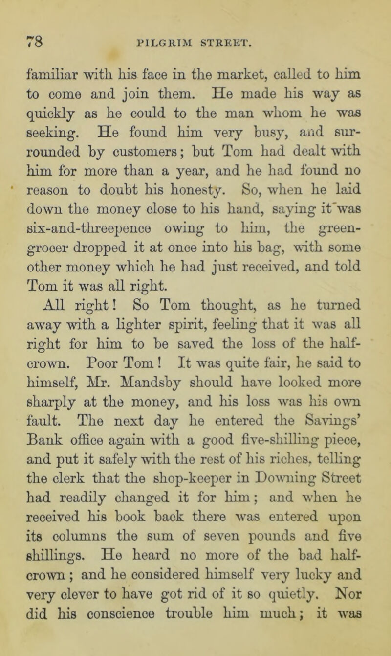 familiar witli his face in the market, called to him to come and join them. He made his way as quickly as he could to the man whom he was seeking. He found him very busy, and sur- rounded by customers; but Tom had dealt with him for more than a year, and he had found no 1 reason to doubt his honesty. So, when he laid down the money close to his hand, saying it'was six-and-threepence owing to him, the green- grocer dropped it at once into his bag, with some other money which he had just received, and told Tom it was all right. All right! So Tom thought, as he turned away with a lighter spirit, feeling that it was all right for him to be saved the loss of the half- crown. Poor Tom! It was quite fair, he said to himself, Mr. Mandsby should have looked more sharply at the money, and his loss was his own fault. The next day he entered the Savings’ Bank office again with a good five-shilling piece, and put it safely with the rest of his riches, telling the clerk that the shop-keeper in Downing Street had readily changed it for him; and when he received his book back there was entered upon its columns the sum of seven pounds and five shillings. He heard no more of the bad half- crown ; and he considered himself very lucky and very clever to have got rid of it so quietly. Nor did his conscience trouble him much; it was