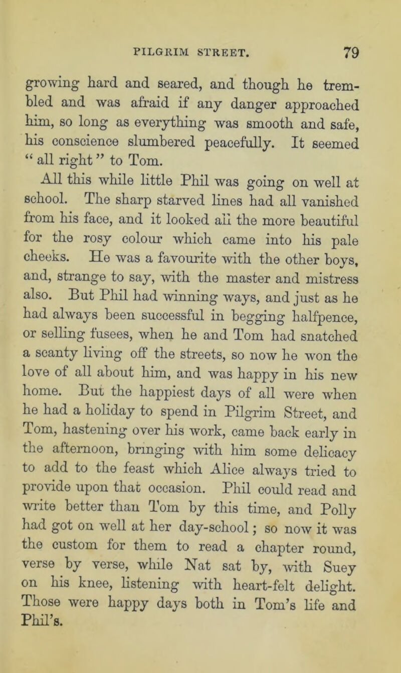 growing hard and seared, and though he trem- bled and was afraid if any danger approached him, so long as everything was smooth and safe, his conscience slumbered peacefully. It seemed “ all right ” to Tom. All this while little Phil was going on well at school. The sharp starved lines had all vanished from his face, and it looked ail the more beautiful for the rosy colour which came into his pale cheeks. He was a favourite with the other boys, and, strange to say, with the master and mistress also. But Phil had winning ways, and just as he had always been successful in begging halfpence, or selling fusees, when he and Tom had snatched a scanty living off the streets, so now he won the love of all about him, and was happy in his new home. But the happiest days of all were when he had a holiday to spend in Pilgrim Street, and Tom, hastening over his work, came back early in the afternoon, bringing with him some delicacy to add to the feast which Alice always tried to provide upon that occasion. Phil could read and write better than Tom by this time, and Polly had got on well at her day-school; so now it was the custom for them to read a chapter round, verse by verse, while Nat sat by, with Suey on his knee, listening with heart-felt delight. Those were happy days both in Tom’s life and Phil’s.