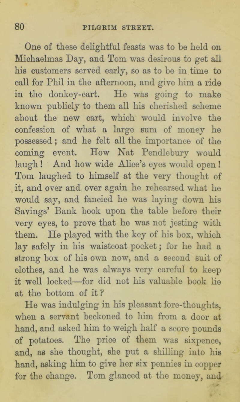 One of these delightful feasts was to be held on Michaelmas Day, and Tom was desirous to get all his customers served early, so as to he in time to call for Phil in the afternoon, and give him a ride in the donkey-cart. He was going to make known publicly to them all his cherished scheme about the new cart, which would involve the confession of what a large sum of money he possessed; and he felt all the importance of the coming event. How Nat Pendlebury would laugh ! And how wide Alice’s eyes would open ! Tom laughed to himself at the very thought of it, and over and over again he rehearsed what he would say, and fancied he was laying down his Savings’ Bank hook upon the table before their very eyes, to prove that he was not jesting with them. He played with the key of his box, which lay safely in his waistcoat pocket; for he had a strong box of his own now, and a second suit of clothes, and he was always very careful to keep it well locked—for did not his valuable book lie at the bottom of it ? He was indulging in his pleasant fore-thoughts, when a servant beckoned to him from a door at hand, and asked him to weigh half a score pounds of potatoes. The price of them was sixpence, and, as she thought, she put a shilling into his hand, asking him to give her six pennies in copper for the change. Tom glanced at the money, and