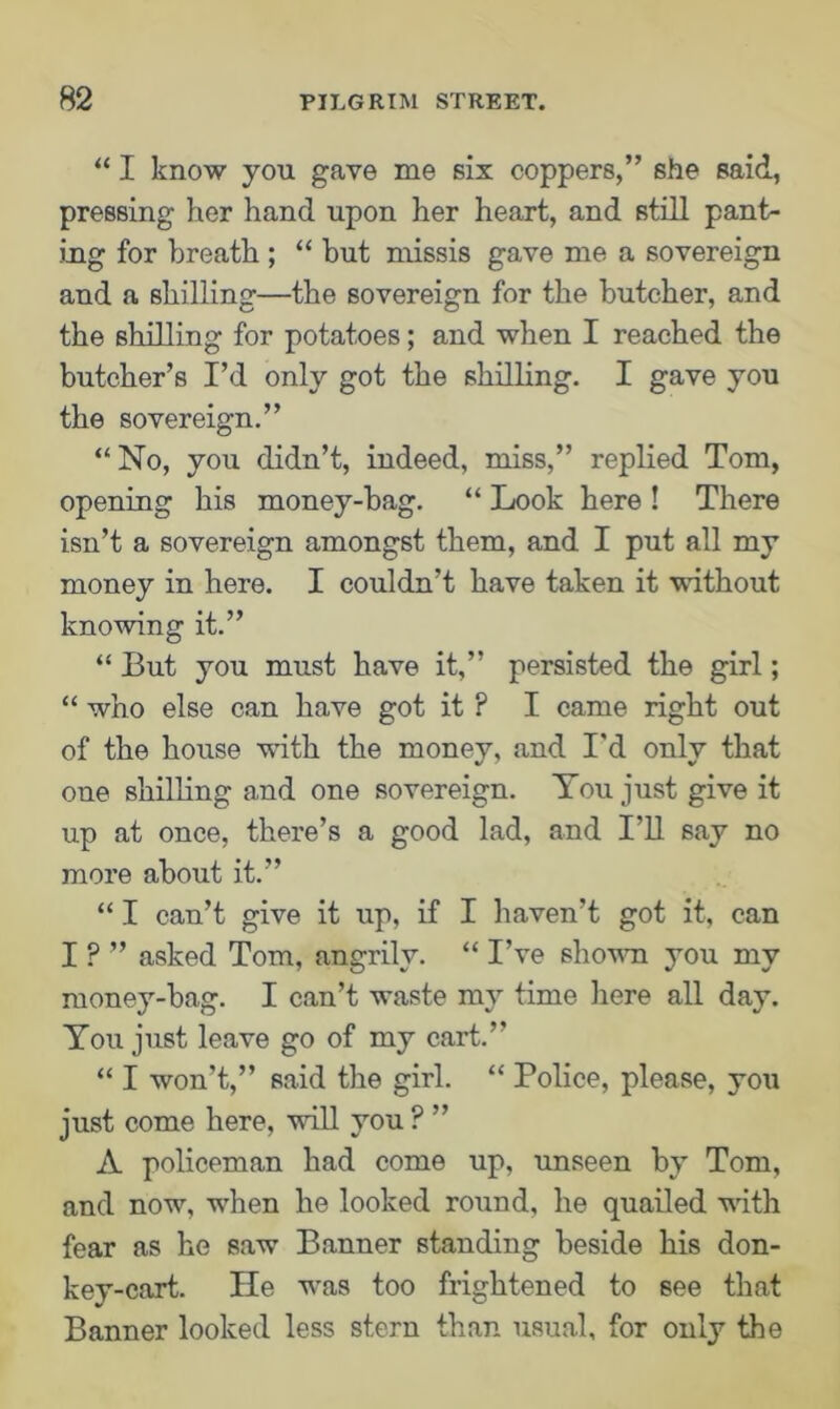 “ I know you gave me six coppers,” she said, pressing her hand upon her heart, and still pant- ing for breath ; “ but missis gave me a sovereign and a shilling—the sovereign for the butcher, and the shilling for potatoes; and when I reached the butcher’s I’d only got the shilling. I gave you the sovereign.” “No, you didn’t, indeed, miss,” replied Tom, opening his money-bag. “ Look here ! There isn’t a sovereign amongst them, and I put all my money in here. I couldn’t have taken it without knowing it.” “ But you must have it,” persisted the girl; “ who else can have got it ? I came right out of the house ■with the money, and I'd only that one shilling and one sovereign. You just give it up at once, there’s a good lad, and I’ll say no more about it.” “ I can’t give it up, if I haven’t got it, can IP” asked Tom, angrily. “I’ve shown you my money-bag. I can’t waste my time here all day. You just leave go of my cart.” “ I won’t,” said the girl. “ Police, please, you just come here, will you ? ” A policeman had come up, unseen by Tom, and now, when he looked round, he quailed with fear as he saw Banner standing beside his don- key-cart. He wTas too frightened to see that Banner looked less stern than usual, for only the