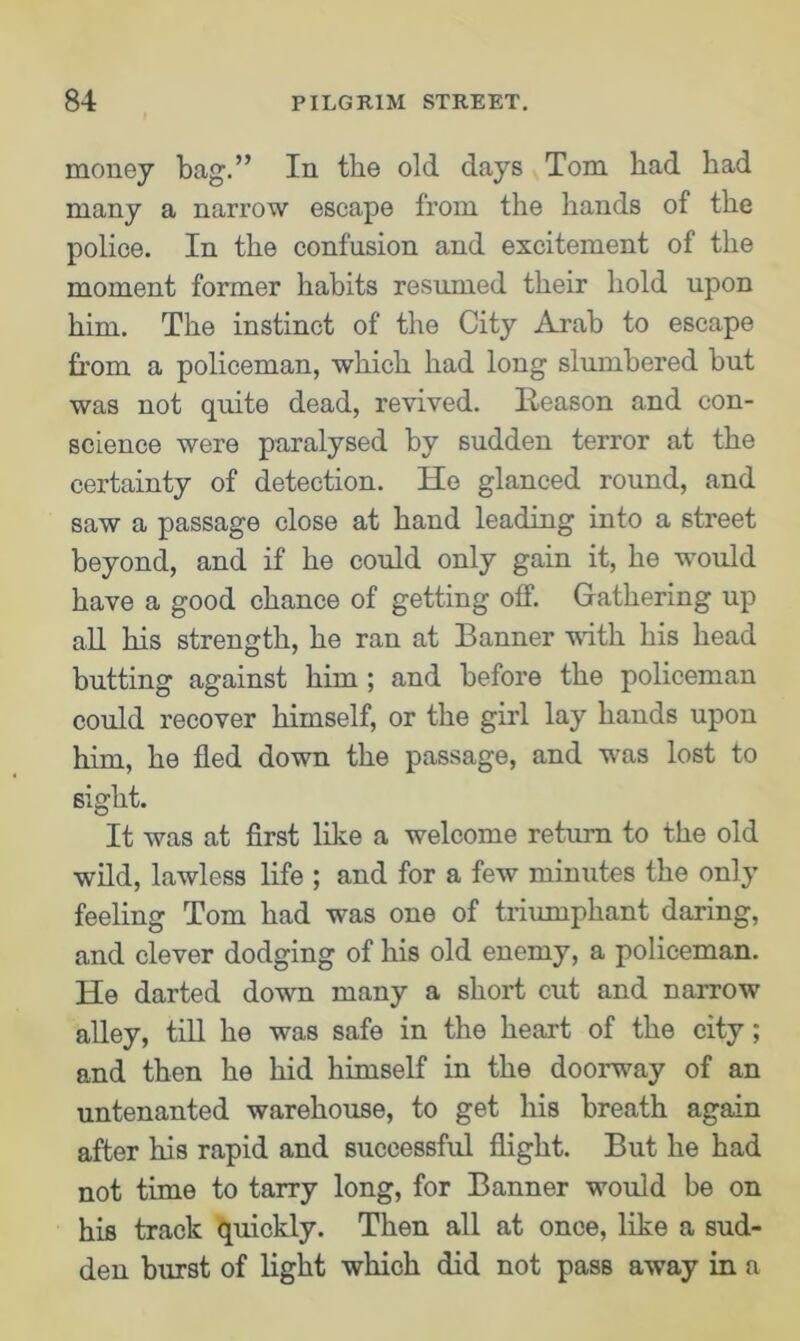 money bag.” In the old days Tom had had many a narrow escape from the hands of the police. In the confusion and excitement of the moment former habits resumed their hold upon him. The instinct of the City Arab to escape from a policeman, which had long slumbered but was not quite dead, revived. Reason and con- science were paralysed by sudden terror at the certainty of detection. He glanced round, and saw a passage close at hand leading into a street beyond, and if he could only gain it, he would have a good chance of getting off. Gathering up all his strength, he ran at Banner with his head butting against him ; and before the policeman could recover himself, or the girl lay hands upon him, he fled down the passage, and was lost to sight. It was at first like a welcome return to the old wild, lawless life ; and for a few minutes the only feeling Tom had was one of triumphant daring, and clever dodging of his old enemy, a policeman. He darted down many a short cut and narrow alley, till he was safe in the heart of the city; and then he hid himself in the doorway of an untenanted warehouse, to get his breath again after his rapid and successful flight. But he had not time to tarry long, for Banner would be on his track quickly. Then all at once, like a sud- den burst of light which did not pass away in a