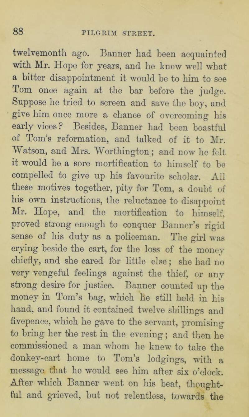 twelvemonth ago. Banner had been acquainted with Mr. Hope for years, and he knew well what a bitter disappointment it would be to him to see Tom once again at the bar before the judge. Suppose he tried to screen and save the boy, and give him once more a chance of overcoming his early vices ? Besides, Banner had been boastful of Tom’s reformation, and talked of it to Mr. Watson, and Mrs. Worthington; and now he felt it would be a sore mortification to himself to be compelled to give up his favourite scholar. Ail these motives together, pity for Tom, a doubt of his own instructions, the reluctance to disappoint Mr. Hope, and the mortification to himself, proved strong enough to conquer Banner’s rigid sense of his duty as a policeman. The girl was crying beside the cart, for the loss of the money chiefly, and she cared for little else; she had no very vengeful feelings against the thief, or any strong desire for justice. Banner counted up the money in Tom’s bag, which he still held in his hand, and found it contained twelve shillings and fivepence, which he gave to the servant, promising to bring her the rest in the evening; and then he commissioned a man whom he knew to take the donkey-cart home to Tom’s lodgings, with a message that he would see him after six o’clock. After which Banner went on his beat, thought- ful and grieved, but not relentless, towards the