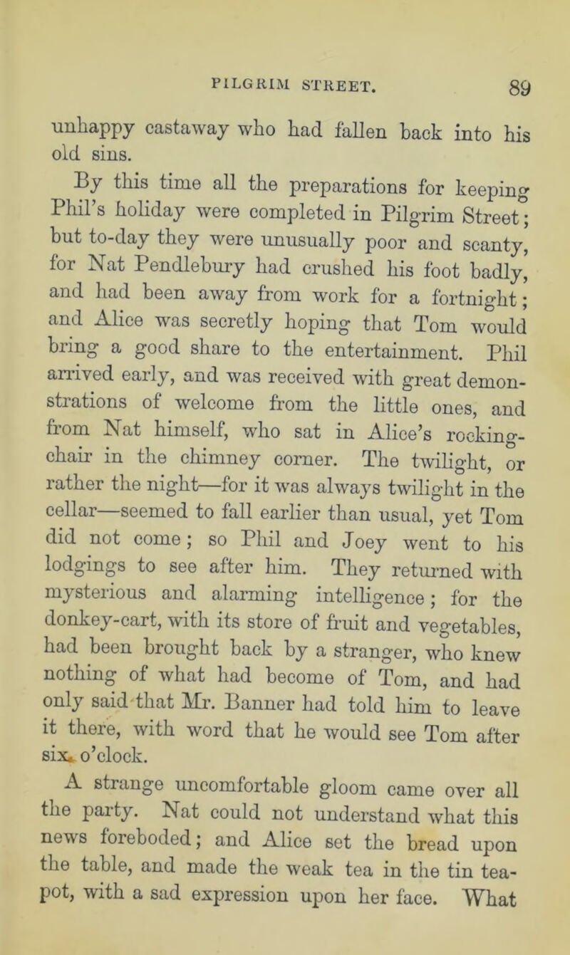 unhappy castaway who had fallen back into his old sins. By this time all the preparations for keeping Phil’s holiday were completed in Pilgrim Street; but to-day they were unusually poor and scanty, for Nat Pendlebury had crushed his foot badly, and had been away from work for a fortnight; and Alice was secretly hoping that Tom would bring a good share to the entertainment. Phil arrived early, and was received with great demon- strations of welcome from the little ones, and from Nat himself, who sat in Alice’s rocking- chair in the chimney corner. The twilight, or rather the night—for it was always twilight in the cellar—seemed to fall earlier than usual, yet Tom did not come; so Phil and Joey went to his lodgings to see after him. They returned with mysterious and alarming intelligence; for the donkey-cart, with its store of fruit and vegetables, had been brought back by a stranger, who knew nothing of what had become of Tom, and had only said that Mr. Banner had told him to leave it there, with word that he would see Tom after six* o’clock. A strange uncomfortable gloom came over all the paity. Nat could not understand what this news foreboded; and Alice set the bread upon the table, and made the weak tea in the tin tea- pot, with a sad expression upon her face. What