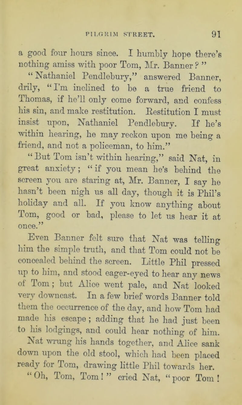 a good four hours since. I humbly hope there’s nothing amiss with poor Tom, Mr. Banner ? ” “ Nathaniel Pendlebury,” answered Banner, drily, “ I’m inclined to be a true friend to Thomas, if he’ll only come forward, and confess his sin, and make restitution. Restitution I must insist upon, Nathaniel Pendlebury. If he’s within hearing, he may reckon upon me being a friend, and not a policeman, to him.” “But Tom isn’t within hearing,” said Nat, in great anxiety; “if you mean he’s behind the screen you are staring at, Mr. Banner, I say he hasn’t been nigh us all day, though it is Phil’s holiday and all. If you know anything about Tom, good or bad, please to let us hear it at once.” Even Banner felt sure that Nat was telling him the simple truth, and that Tom could not be concealed behind the screen. Little Phil pressed up to him, and stood eager-eyed to hear any news of Tom ; but Alice went pale, and Nat looked very downcast. In a few brief words Banner told them the occurrence of the day, and how Tom had made his escape ; adding that he had just been to his lodgings, and could hear nothing of him. Is at wrung his hands together, and Alice sank down upon the old stool, which had been placed ready ior Tom, drawing little Phil towards her. “ Oh, Tom, Tom! ” cried Nat, “ poor Tom !