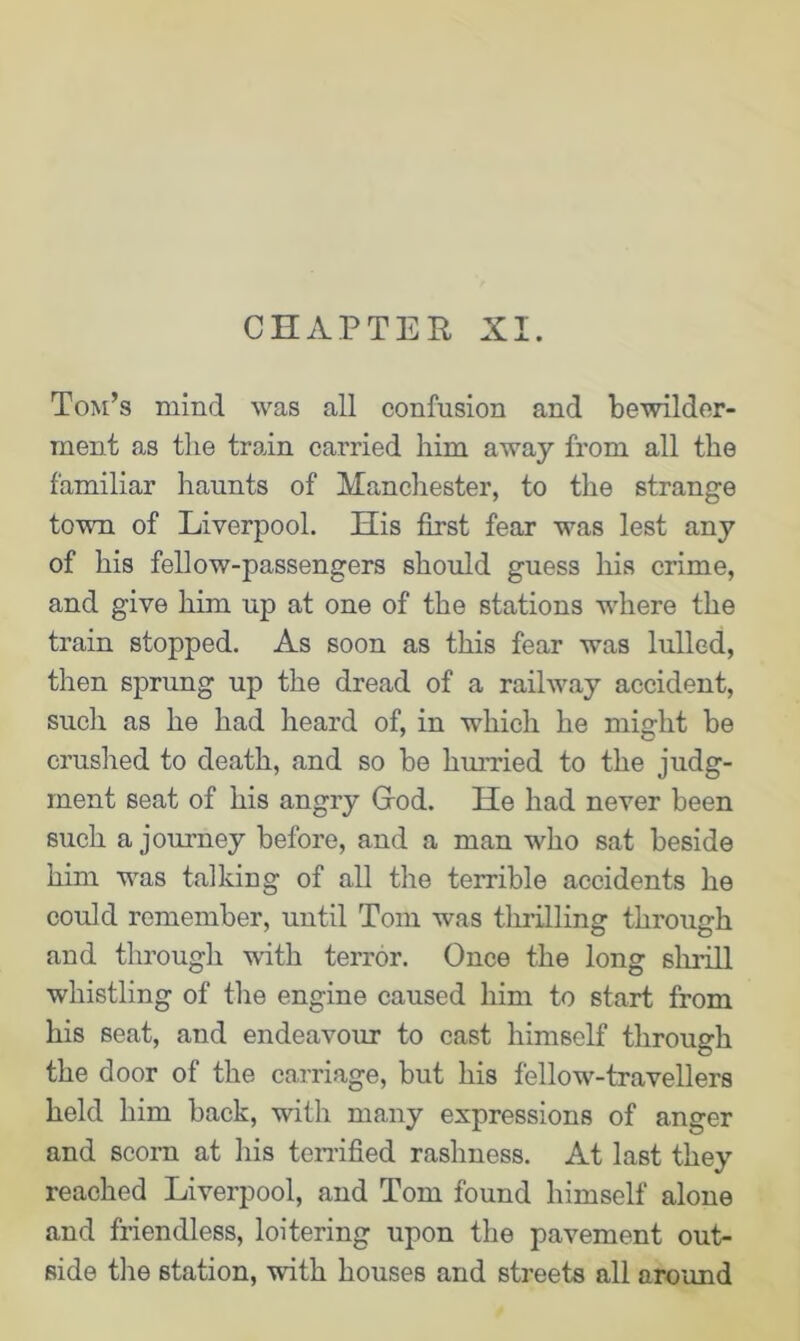 CHAPTER XI. Tom’s mind was all confusion and bewilder- ment as the train carried him away from all the familiar haunts of Manchester, to the strange town of Liverpool. His first fear was lest any of his fellow-passengers should guess his crime, and give him up at one of the stations where the train stopped. As soon as this fear was lulled, then sprung up the dread of a railway accident, such as he had heard of, in which he might be crushed to death, and so be hurried to the judg- ment seat of his angry God. He had never been such a journey before, and a man who sat beside him was talking of all the terrible accidents he could remember, until Tom was thrilling through and through with terror. Once the long shrill whistling of the engine caused him to start from his seat, and endeavour to cast himself through the door of the carriage, but his fellow-travellers held him back, with many expressions of anger and scorn at his terrified rashness. At last they reached Liverpool, and Tom found himself alone and friendless, loitering upon the pavement out- side the station, with houses and streets all around