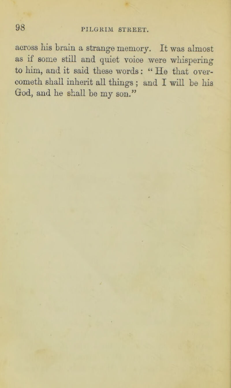 across his brain a strange memory. It was almost as it some still and quiet voice were whispering to him, and it said these words: “ He that over- cometh shall inherit all things ; and I will be his God, and he shall be my son.”