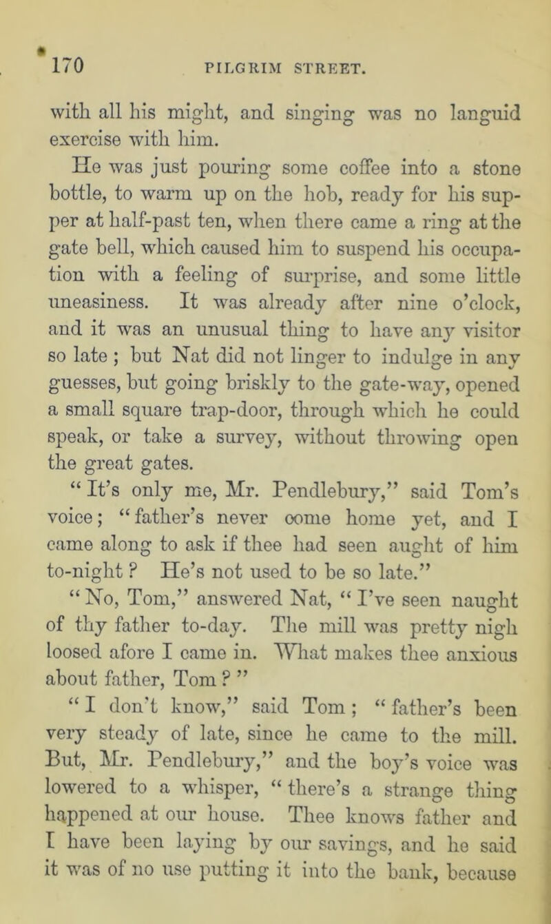 with all his might, and singing was no languid exercise with him. He was just pouring some coffee into a stone bottle, to warm up on the hob, ready for his sup- per at half-past ten, when there came a ring at the gate bell, which caused him to suspend his occupa- tion with a feeling of surprise, and some little uneasiness. It was already after nine o’clock, and it was an unusual thing to have any visitor so late : but Nat did not linger to indulge in anv guesses, but going briskly to the gate-way, opened a small square trap-door, through which he could speak, or take a survey, without throwing open the great gates. “ It’s only me, Mr. Pendlebury,” said Tom’s voice; “ father’s never oome home yet, and I came along to ask if thee had seen aught of him to-night P He’s not used to be so late.” “ No, Tom,” answered Nat, “ I’ve seen naught of thy father to-day. The mill was pretty nigh loosed afore I came in. What makes thee anxious about father, Tom ? ” “ I don't know,” said Tom ; “ father’s been very steady of late, since he came to the mill. But, Mr. Pendlebury,” and the boy’s voice was lowered to a whisper, “ there’s a strange thing happened at our house. Thee knows father and I have been laying by our savings, and he said it was of no use putting it into the bank, because