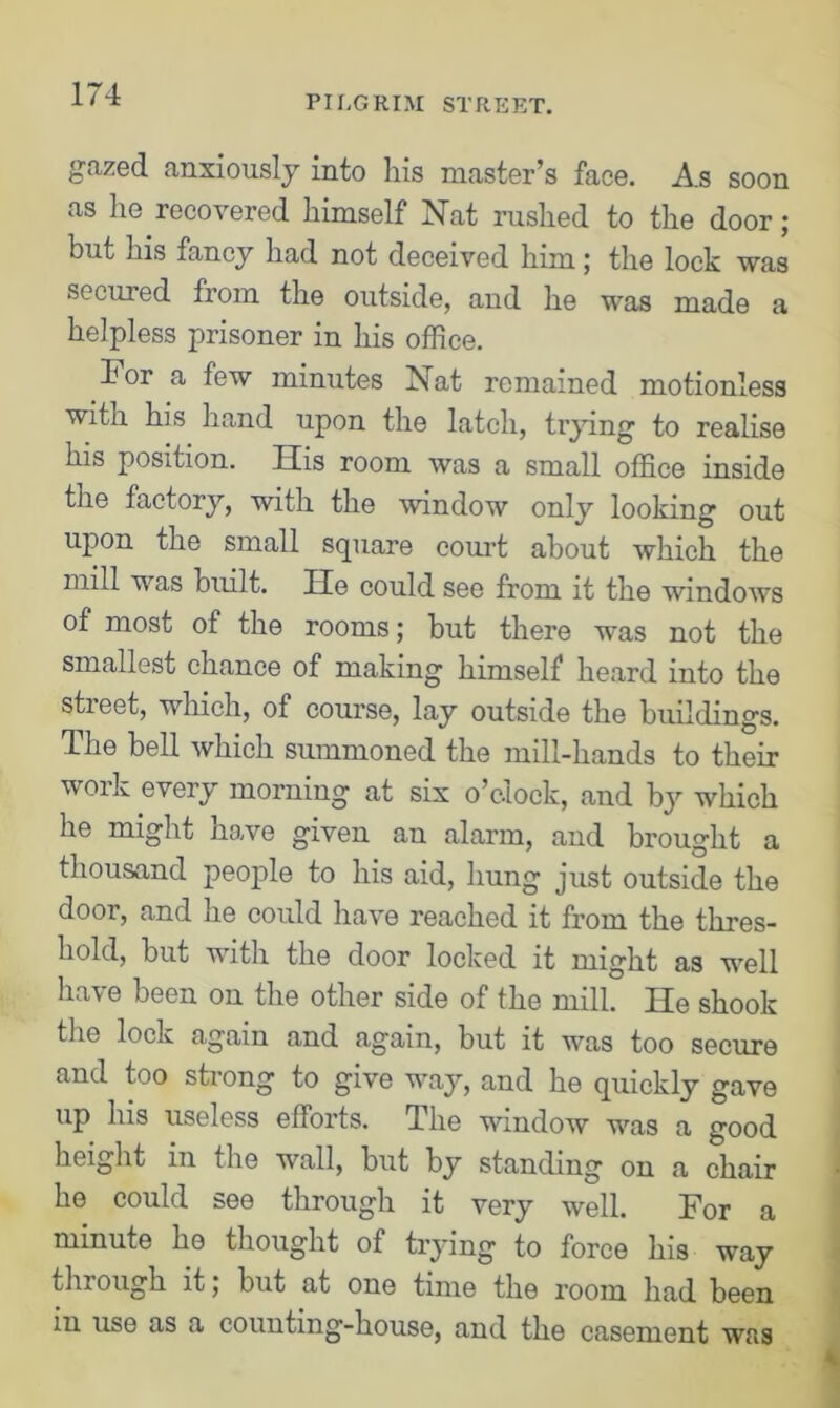 PILGRIM STREET. gazed anxiously into his master’s face. As soon as he recovered himself Nat rushed to the door; but his fancy had not deceived him; the lock was secured from the outside, and he was made a helpless prisoner in his office. For a few minutes Nat remained motionless with his hand upon the latch, trying to realise his position. His room was a small office inside the factor}'-, with the window only looking out upon the small square court about which the mill was built. He could see from it the windows of most of the rooms; but there was not the smallest chance of making himself heard into the street, which, of course, lay outside the buildings. The bell which summoned the mill-hands to their voik every morning at six o’clock, and by which he might have given an alarm, and brought a thousand people to his aid, hung just outside the door, and he could have reached it from the thres- hold, but with the door locked it might as well ha\e been on the other side of the mill. He shook the lock again and again, but it was too secure and too strong to give way, and he quickly gave up his useless efforts. The window was a good height in the wall, but by standing on a chair he could see through it very well. For a minute he thought of trying to force his way through it; but at one time the room had been in use as a counting-house, and the casement was