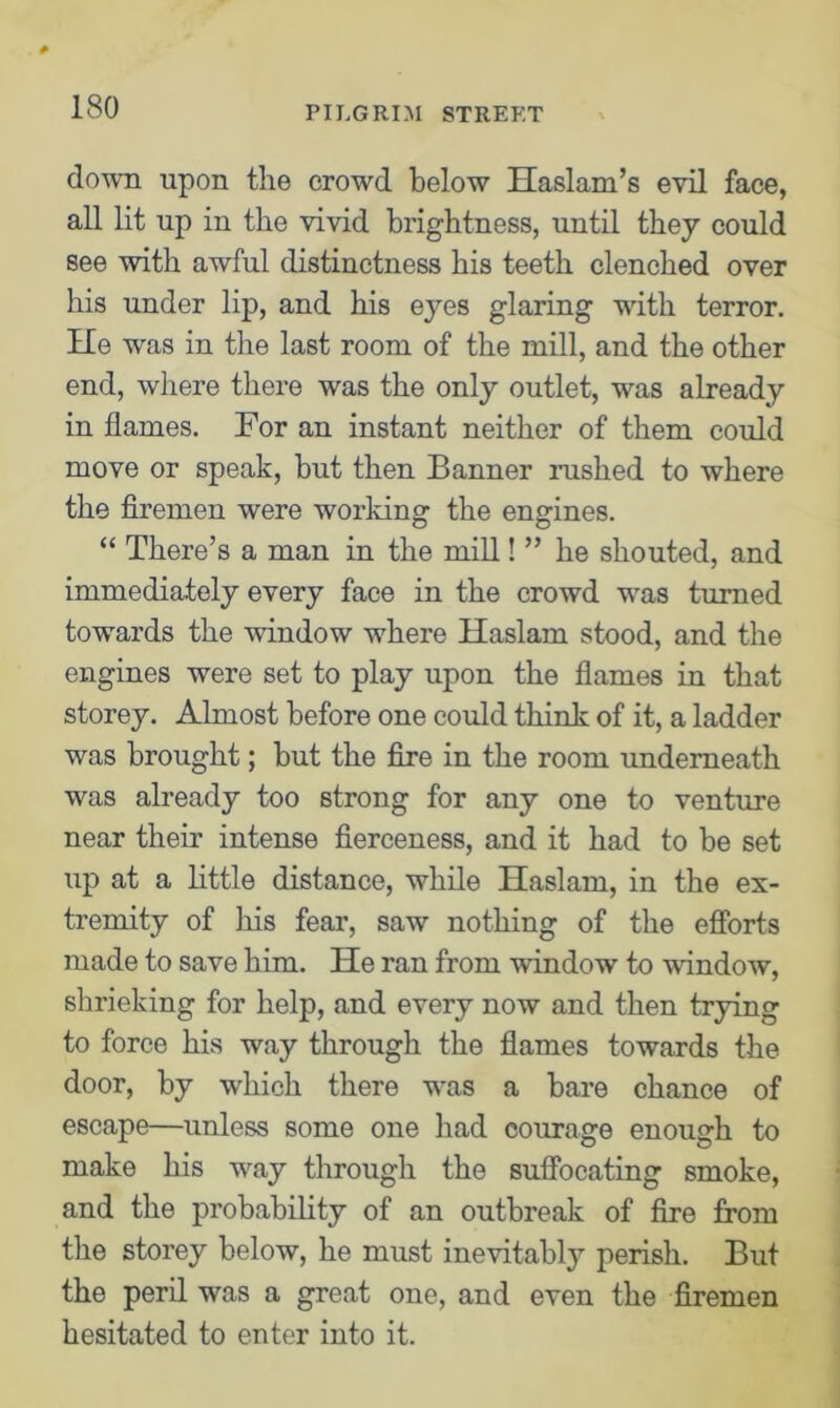 down upon the crowd below Haslam’s evil face, all lit up in the vivid brightness, until they could see with awful distinctness his teeth clenched over his under lip, and his eyes glaring with terror. He was in the last room of the mill, and the other end, where there was the only outlet, was already in flames. For an instant neither of them could move or speak, but then Banner rushed to where the firemen were working the engines. “ There’s a man in the mill! ” he shouted, and immediately every face in the crowd was turned towards the window where Haslam stood, and the engines were set to play upon the flames in that storey. Almost before one could think of it, a ladder was brought; but the fire in the room underneath was already too strong for any one to venture near their intense fierceness, and it had to be set up at a little distance, while Haslam, in the ex- tremity of his fear, saw nothing of the efforts made to save him. He ran from window to window, shrieking for help, and every now and then trying to force his way through the flames towards the door, by which there was a bare chance of escape—unless some one had courage enough to make his way through the suffocating smoke, and the probability of an outbreak of fire from the storey below, he must inevitably perish. But the peril was a great one, and even the firemen hesitated to enter into it.