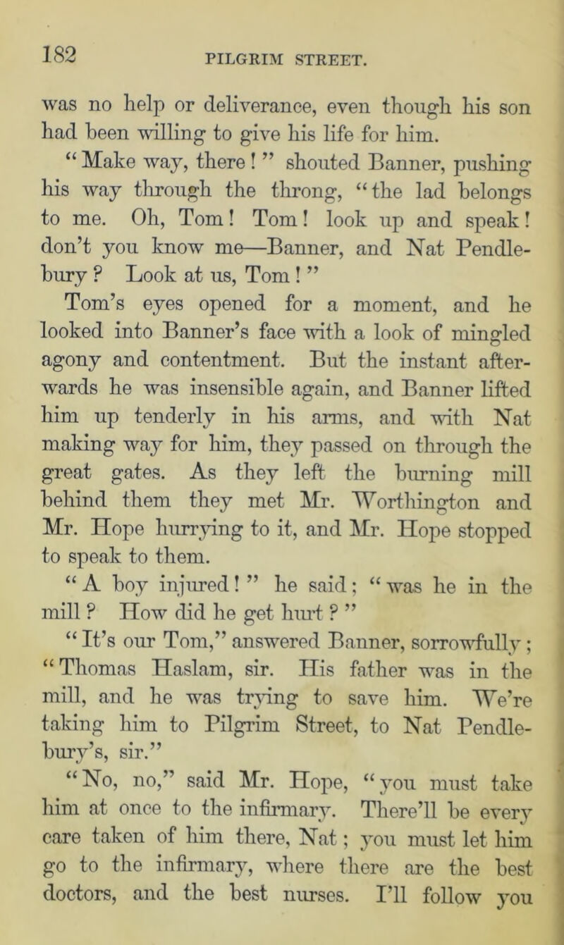 was no help or deliverance, even though his son had been willing to give his life for him. “Make way, there ! ” shouted Banner, pushing his way through the throng, “the lad belongs to me. Oh, Tom! Tom! look up and speak! don’t you know me—Banner, and Nat Pendle- bury ? Look at us, Tom ! ” Tom’s eyes opened for a moment, and he looked into Banner’s face with a look of mingled agony and contentment. But the instant after- wards he was insensible again, and Banner lifted him up tenderly in his arms, and with Nat making way for him, they passed on through the great gates. As they left the burning mill behind them they met Mr. Worthington and Mr. Hope hurrying to it, and Mr. Hope stopped to speak to them. “ A boy injured! ” he said; “ was he in the mill ? How did he get hurt ? ” “ It’s our Tom,” answered Banner, sorrowfully; “Thomas Haslam, sir. His father was in the mill, and he was trying to save him. We’re taking him to Pilgrim Street, to Nat Pendle- burv’s, sir.” “No, no,” said Mr. Hope, “you must take him at once to the infirmary. There’ll be every care taken of him there, Nat; you must let him go to the infirmary, where there are the best doctors, and the best nurses. I’ll follow you