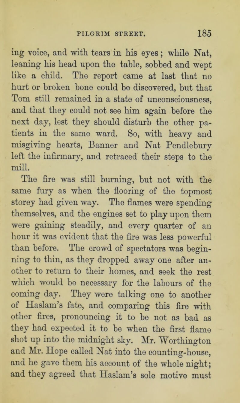 ing voice, and with tears in his eyes ; while Nat, leaning his head upon the table, sobbed and wept like a child. The report came at last that no hurt or broken bone could be discovered, but that Tom still remained in a state of unconsciousness, and that they could not see him again before the next day, lest they should disturb the other pa- tients in the same ward. So, with heavy and misgiving hearts, Banner and Nat Pendlebury left the infirmary, and retraced their steps to the mill. The fire was still burning, but not with the same fury as when the flooring of the topmost storey had given way. The flames were spending themselves, and the engines set to play upon them were gaining steadily, and every quarter of an hour it was evident that the fire was less powerful than before. The crowd of spectators was begin- ning to thin, as they dropped away one after an- other to return to their homes, and seek the rest which would be necessary for the labours of the coming day. They were talking one to another of Haslam’s fate, and comparing this fire with other fires, pronouncing it to be not as bad as they had expected it to be when the first flame shot up into the midnight sky. Mr. Worthington and Mr. Hope called Nat into the counting-house, and he gave them his account of the whole night; and they agreed that Haslam’s sole motive must