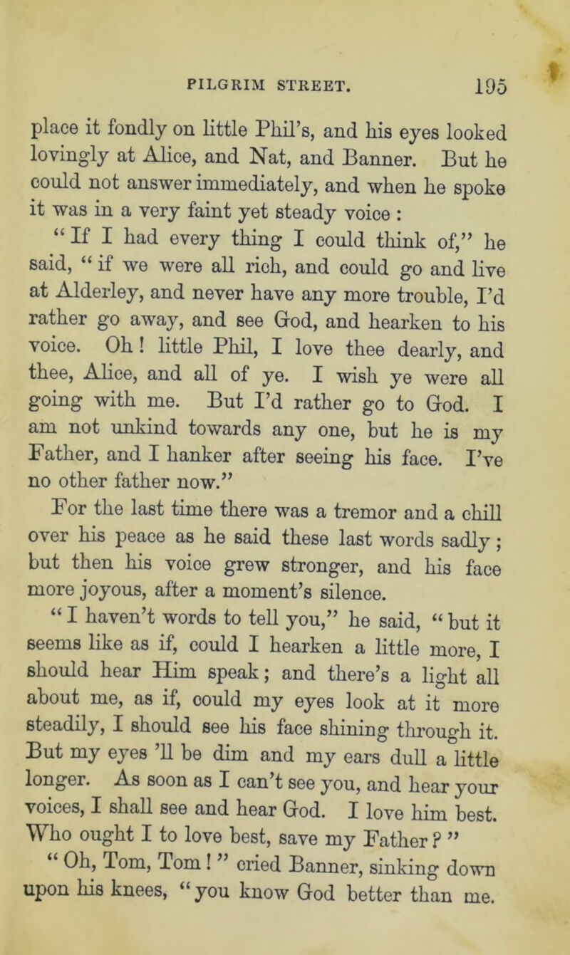 t place it fondly on little Phil’s, and his eyes looked lovingly at Alice, and Nat, and Banner. But he could not answer immediately, and when he spoke it was in a very faint yet steady voice : “If I had every thing I could think of,” he said, “if we were all rich, and could go and live at Alderley, and never have any more trouble, I’d rather go away, and see God, and hearken to his voice. Oh ! little Phil, I love thee dearly, and thee, Alice, and all of ye. I wish ye were all going with me. But I’d rather go to God. I am not unkind towards any one, but he is my Father, and I hanker after seeing his face. I’ve no other father now.” For the last time there was a tremor and a chill over his peace as he said these last words sadly; but then his voice grew stronger, and his face more joyous, after a moment’s silence. “ I haven’t words to tell you,” he said, “ but it seems like as if, could I hearken a little more, I should hear Him speak; and there’s a light all about me, as if, could my eyes look at it more steadily, I should see his face shining through it. But my eyes ’ll be dim and my ears dull a little longer. As soon as I can t see you, and hear your voices, I shall see and hear God. I love him best. Who ought I to love best, save my Father ? ” Oh, Tom, Tom ! cried Banner, sinking down upon his knees, “you know God better than me.