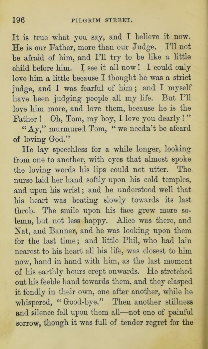 It is true what you say, and I believe it now. He is our Father, more than our Judge. I’ll not be afraid of him, and I’ll try to be like a little child before him. I see it all now! I could only love him a little because I thought he was a strict judge, and I was fearful of him ; and I myself have been judging people all my life. But I’ll love him more, and love them, because he is the Father ! Oh, Tom, my boy, I love you dearly ! ” “ Ay,” murmured Tom, “ we needn’t be afeard of loving God.” He lay speechless for a while longer, looking from one to another, with eyes that almost spoke the loving words his lips could not utter. The nurse laid her hand softly upon his cold temples, and upon his wrrist; and he understood well that his heart was beating slowly towards its last throb. The smile upon his face grew more so- lemn, but not less happy. Alice wns there, and Nat, and Banner* and he wns looking upon them for the last time; and little Phil, who had lain nearest to his heart all his life, wns closest to him now, hand in hand with him, as the last moment of his earthly hours crept onwards. He stretched out his feeble hand towards them, and they clasped it fondly in their own, one after another, while he whispered, “ Good-bye.” Then another stillness and silence fell upon them all—not one of painful sorrow, though it was full of tender regret for the