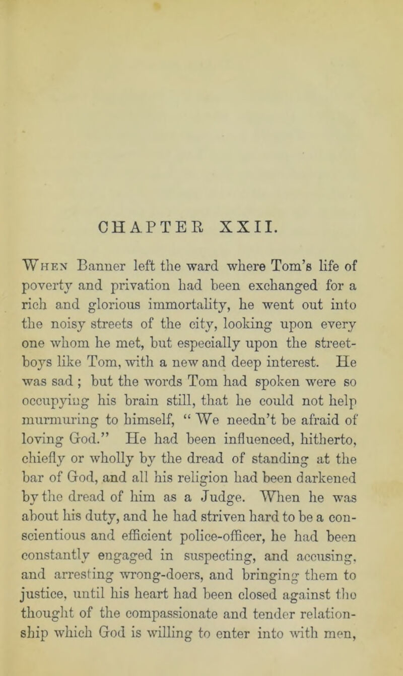 CHAPTER XXII. When Banner left the ward where Tom’s life of poverty and privation had been exchanged for a rich and glorious immortality, he went out into the noisy streets of the city, looking upon every one whom he met, but especially upon the street- boys like Tom, with a new and deep interest. He was sad ; but the words Tom had spoken were so occupying his brain still, that he could not help murmuring to himself, “ We needn’t be afraid of loving God.” He had been influenced, hitherto, chiefly or wholly by the dread of standing at the bar of God, and all his religion had been darkened by the dread of him as a Judge. When he was about his duty, and he had striven hard to be a con- scientious and efficient police-officer, he had been constantly engaged in suspecting, and accusing, and arresting wrong-doers, and bringing them to justice, until his heart had been closed against the thought of the compassionate and tender relation- ship which God is willing to enter into with men,