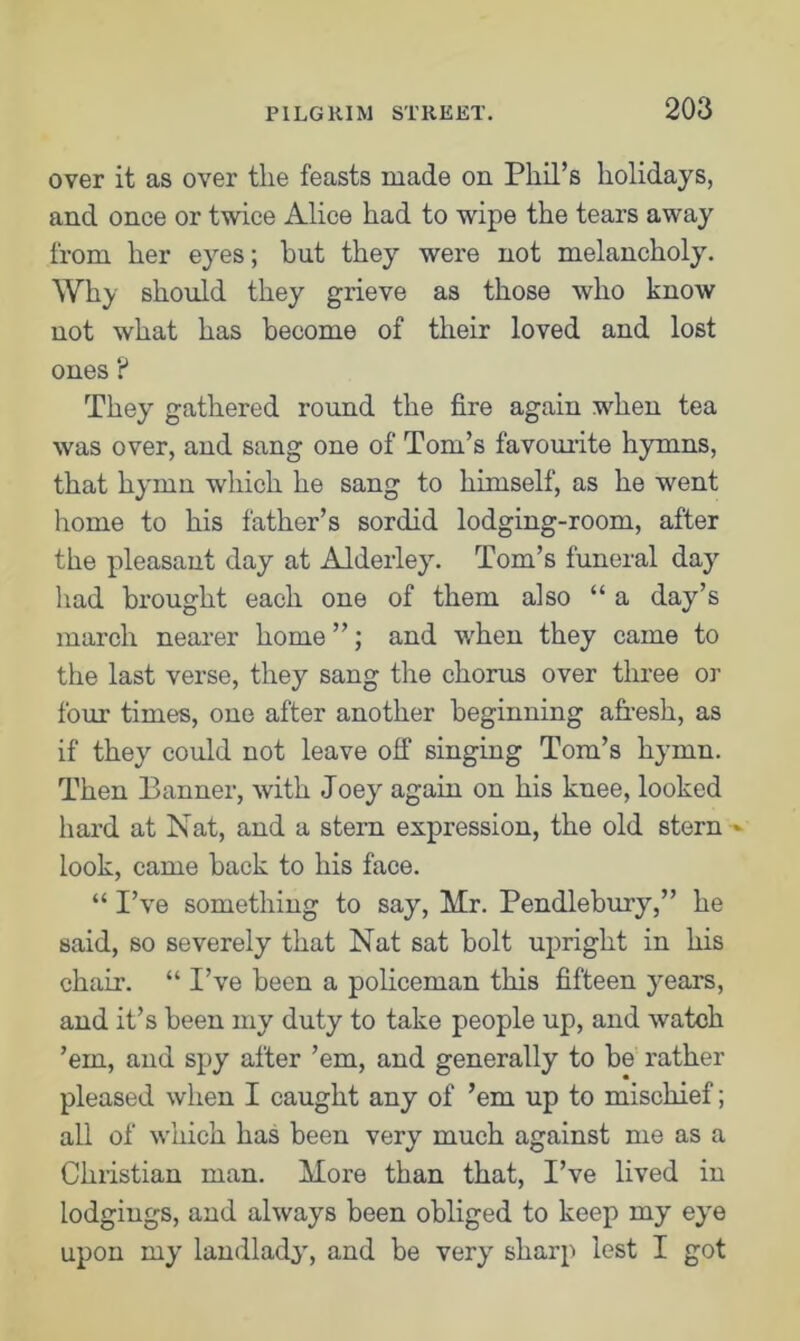 over it as over the feasts made on Phil’s holidays, and once or twice Alice had to wipe the tears away from her eyes; hut they were not melancholy. Why should they grieve as those who know not what has become of their loved and lost ones ? They gathered round the fire again when tea was over, and sang one of Tom’s favourite hymns, that hymn which he sang to himself, as he went home to his father’s sordid lodging-room, after the pleasant day at Alderley. Tom’s funeral day had brought each one of them also “ a day’s march nearer home ”; and when they came to the last verse, they sang the chorus over three or four times, one after another beginning afresh, as if they could not leave off singing Tom’s hymn. Then Banner, with Joey again on his knee, looked hard at Nat, and a stern expression, the old stern * look, came back to his face. “ I’ve something to say, Mr. Pendlebury,” he said, so severely that Nat sat bolt upright in his chair. “ I’ve been a policeman this fifteen years, and it’s been my duty to take people up, and watch ’em, and spy after ’em, and generally to be rather pleased when I caught any of ’em up to mischief; all of which has been very much against me as a Christian man. More than that, I’ve lived in lodgings, and always been obliged to keep my eye upon my landlady, and be very sharp lest I got