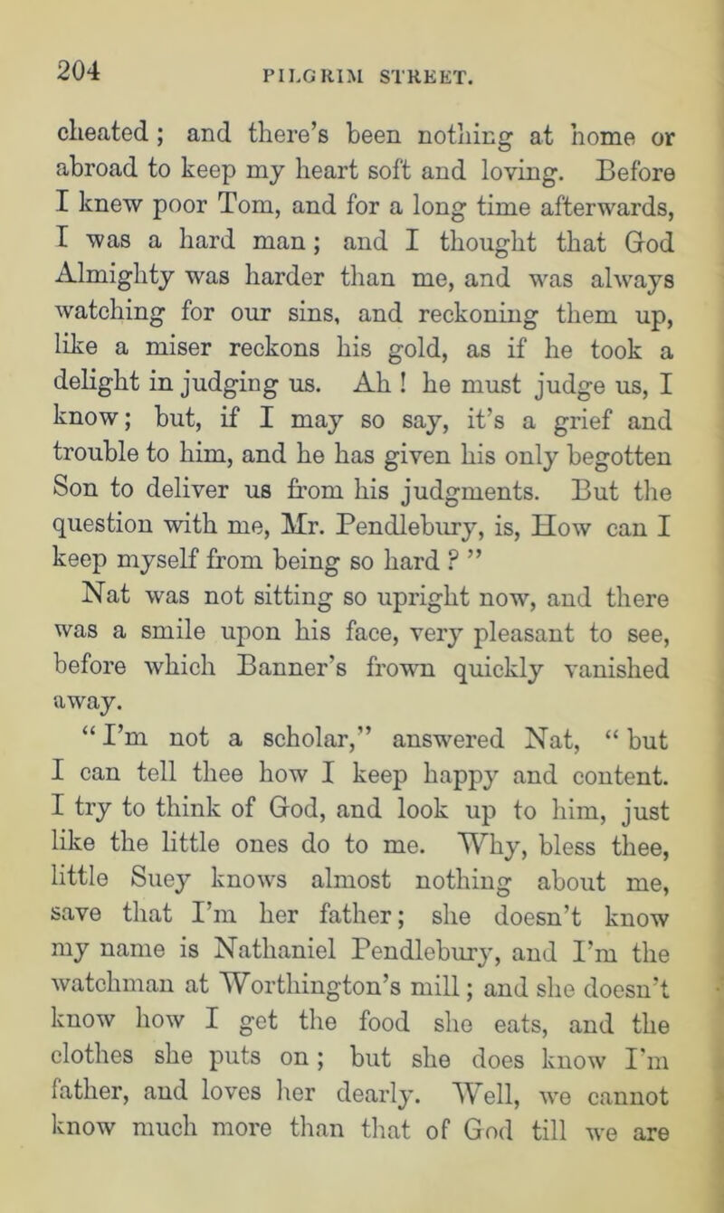 cheated ; and there’s been nothing at home or abroad to keep my heart soft and loving. Before I knew poor Tom, and for a long time afterwards, I was a hard man; and I thought that God Almighty was harder than me, and was always watching for our sins, and reckoning them up, like a miser reckons his gold, as if he took a delight in judging us. Ah ! he must judge us, I know; but, if I may so say, it’s a grief and trouble to him, and he has given his only begotten Son to deliver us from his judgments. But the question with me, Mr. Pendlebury, is, How can I keep myself from being so hard P ” Nat was not sitting so upright now, and there was a smile upon his face, very pleasant to see, before which Banner's frown quickly vanished away. “ I’m not a scholar,” answered Nat, “ but I can tell thee how I keep happy and content. I try to think of God, and look up to him, just like the little ones do to me. Why, bless thee, little Suey knows almost nothing about me, save that I’m her father; she doesn’t know my name is Nathaniel Pendlebury, and I’m the watchman at Worthington’s mill; and she doesn’t know how I get the food she eats, and the clothes she puts on; but she does know I'm father, aud loves her dearly. Well, we cannot know much more than that of God till we are