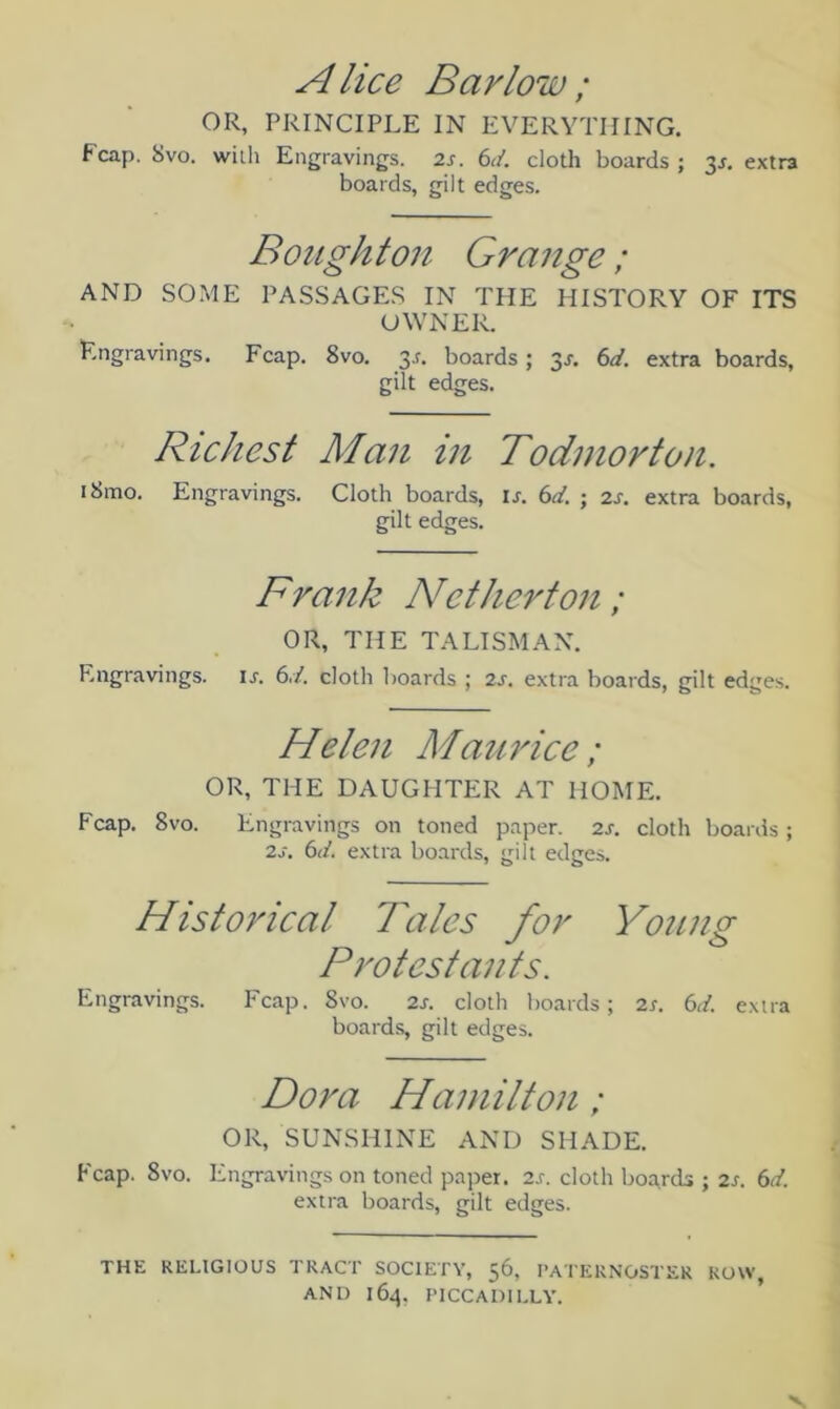 Alice Barlow ; OR, PRINCIPLE IN EVERYTHING. Fcap. 8vo. with Engravings. 2s. 6</. cloth boards ; 3s. extra boards, gilt edges. Bought on Grange; AND SOME PASSAGES IN THE HISTORY OF ITS OWNER. Engravings. Fcap. 8vo. 3.L boards ; 3s. 6d. extra boards, gilt edges. Richest Man in Todmorton. iSmo. Engravings. Cloth boards, is. 6d. ; 2s. extra boards, gilt edges. Frank Netherton ; OR, THE TALISMAN. Engravings, is. 6d. cloth boards ; 2s. extra boards, gilt edges. Helen Maurice; OR, THE DAUGHTER AT HOME. Fcap. 8vo. Engravings on toned paper. 2s. cloth boards; 2s. 6d. extra boards, gilt edges. Historical Tales for Young Protestants. Engravings. Fcap. Svo. 2s. cloth boards; 2s. 6d. extra boards, gilt edges. Dora Hamilton ; OR, SUNSHINE AND SHADE. Fcap. Svo. Engravings on toned paper. 2s. cloth boards ; 2s. 6d. extra boards, gilt edges. THE RELIGIOUS TRACT SOCIETY, 56, PATERNOSTER ROW, AND 164. PICCADILLY.