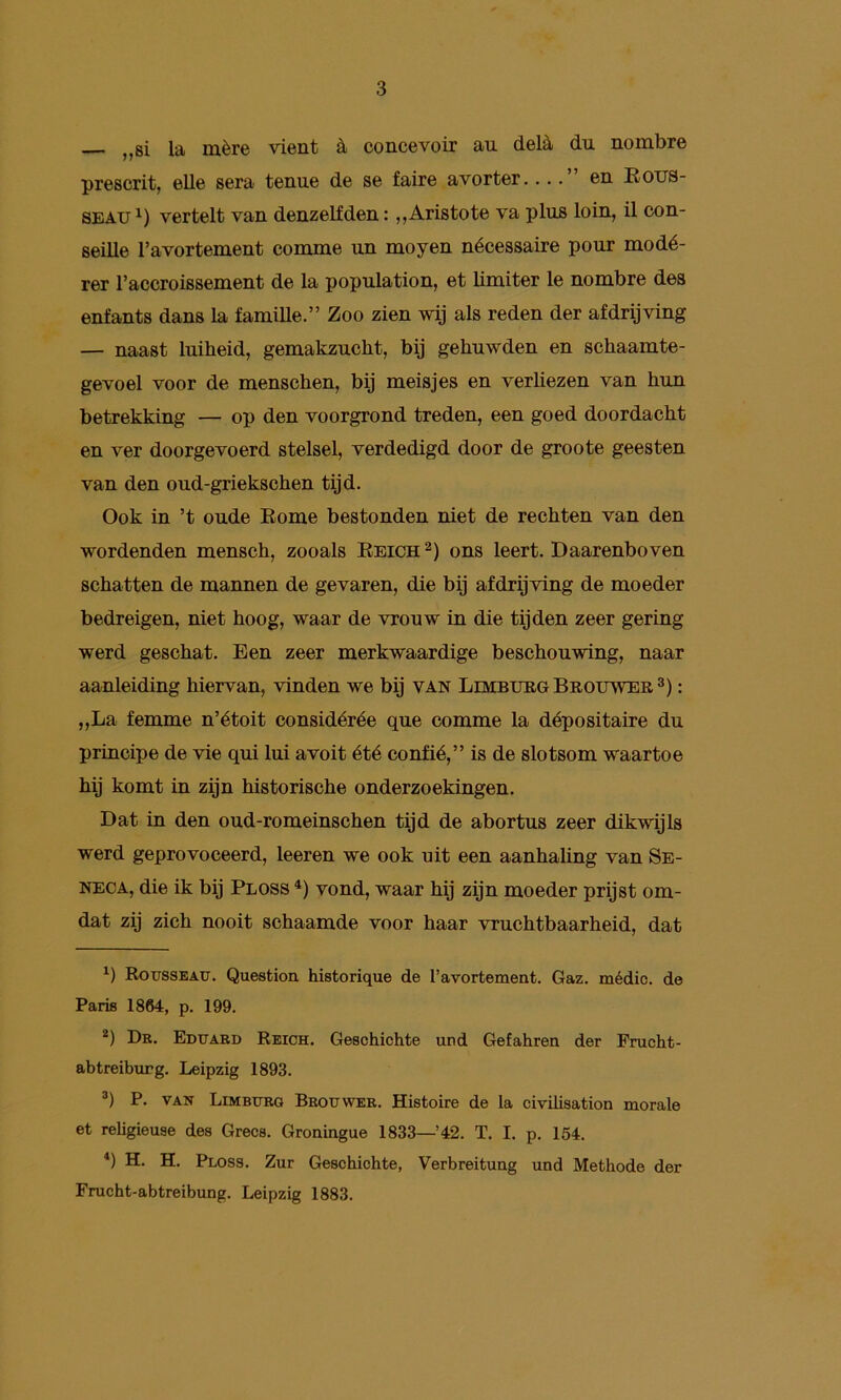 la mère vient èi concevoir au delè, du nombre prescrit, elle S6ra tenue de se faire avorter.... en Rous- SEAU vertelt van denzelfden: ,,Aristote va plus loin, il con- seille Tavortement comme un moyen nécessaire pour modé- rer Taccroissement de la population, et limiter Ie nombre des enfants dans la familie.” Zoo zien wij als reden der afdrijving — naast luiheid, gemakzucht, bij gehuwden en schaamte- gevoel voor de menschen, bij meisjes en verliezen van hun betrekking — op den voorgrond treden, een goed doordacht en ver doorgevoerd stelsel, verdedigd door de groote geesten van den oud-griekschen tijd. Ook in ’t oude Rome bestonden niet de rechten van den wordenden mensch, zooals Rbich ons leert. Daarenboven schatten de mannen de gevaren, die bij afdrijving de moeder bedreigen, niet hoog, waar de vrouw in die tijden zeer gering werd geschat. Een zeer merkwaardige beschouwing, naar aanleiding hiervan, vinden we bij van Limburg Brouwer®) : „La femme n’étoit considérée que comme la dépositaire du principe de vie qui lui avoit été confié,” is de slotsom waartoe hij komt in zijn historische onderzoekingen. Dat in den oud-romeinschen tijd de abortus zeer dikwijls werd geprovoceerd, leeren we ook uit een aanhaling van Se- NECA, die ik bij Ploss vond, waar hij zijn moeder prijst om- dat zij zich nooit schaamde voor haar vruchtbaarheid, dat Kousseatj. Question historique de l’avortement. Gaz. médic. de Paris 1864, p. 199. *) Dr. Edttard Reich. Geschichte und Gefahren der Frucht- abtreiburg. Leipzig 1893. P. VAir Limburg Brouwer. Histoire de la civilisation morale et religieuse des Grecs. Groningue 1833—42. T. I. p. 154, *) H. H. Ploss. Zur Geschichte, Verbreituag und Methode der Frucht-abtreibung. Leipzig 1883.