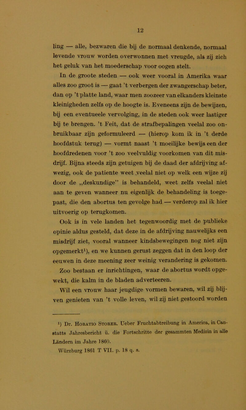 ling — alle, bezwaren die bij de normaal denkende, normaal levende vrouw worden overwonnen met vreugde, als zij zich het geluk van het moederschap voor oogen stelt. In de groote steden — ook weer vooral in Amerika waar alles zoo groot is — gaat ’t verbergen der zwangerschap beter, dan op ’t platte land, waar men zoozeer van elkanders kleinste kleinigheden zelfs op de hoogte is. Eveneens zijn de bewijzen, bij een eventueele vervolging, in de steden ook weer lastiger bij te brengen, ’t Feit, dat de strafbepalingen veelal zoo on- bruikbaar zijn geformuleerd — (hierop kom ik in ’t derde hoofdstuk terug) — vormt naast ’t moeilijke bewijs een der hoofdredenen voor ’t zoo veelvuldig voorkomen van dit mis- drijf. Bijna steeds zijn getuigen bij de daad der afdrijving af- wezig, ook de patiënte weet .veelal niet op welk een wijze zij door de „deskundige” is behandeld, weet zelfs veelal niet aan te geven wanneer nu eigenlijk de behandeling is toege- past, die den abortus ten gevolge had — verderop zal ik hier uitvoerig op terugkomen. Ook is in vele landen het tegenwoordig met de publieke opinie aldus gesteld, dat deze in de afdrijving nauwelijks een misdrijf ziet, vooral wanneer kindsbewegingen nog niet zijn opgemerkt^), en we kunnen gerust zeggen dat in den loop der eeuwen in deze meening zeer weinig verandering is gekomen. Zoo bestaan er inrichtingen, waar de abortus wordt opge- wekt, die kalm in de bladen adverteeren. Wil een vrouw haar jeugdige vormen bewaren, wil zij blij- ven genieten van ’t volle leven, wil zij niet gestoord worden Dr. Horatio Stoker. Ueber Fruchtabtreibung in America, in Can- Btatts Jahresbericht ü. die Fortschritte der gesammten Medizin in alle Landem im Jahre 1869. Würzburg 1861 T VII. p. 18 q. s.
