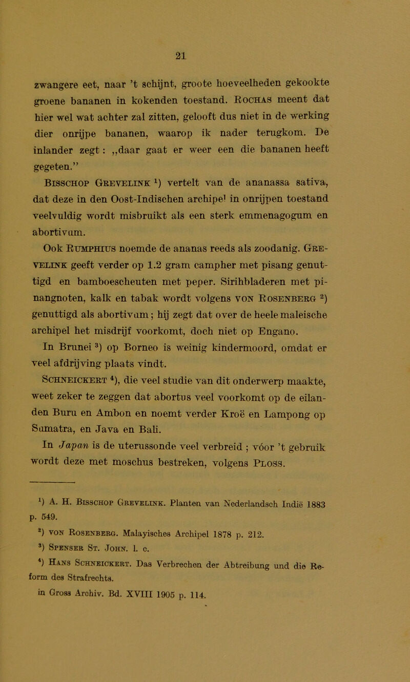 zwangere eet, naar ’t schijnt, groote hoeveelheden gekookte groene bananen in kokenden toestand. Eochas meent dat hier wel wat achter zal zitten, gelooft dus niet in de werking dier onrijpe bananen, waarop ik nader terugkom. De inlander zegt: „daar gaat er weer een die bananen heeft gegeten.” BISSCHOP Grevelink vertelt van de ananassa sativa, dat deze in den Oost-Indischen archipel in onrijpen toestand veelvuldig wordt misbruikt als een sterk emmenagogum en abortivum. Ook Eumphius noemde de ananas reeds als zoodanig. Gbe- VELiNK geeft verder op 1.2 gram campher met pisang genut- tigd en bamboescheuten met peper. Sirihbladeren met pi- nangnoten, kalk en tabak wordt volgens von Eosenberg genuttigd als abortivum; hij zegt dat over de heele maleische archipel het misdrijf voorkomt, doch niet op Engano. In Brunei op Borneo is weinig kindermoord, omdat er veel afdrijving plaats vindt. ScHNEiCKERT * *), die veel studie van dit onderwerp maakte, weet zeker te zeggen dat abortus veel voorkomt op de eilan- den Buru en Ambon en noemt verder Kroë en Lampong op Sumatra, en Java en Bah. In Japan is de uterussonde veel verbreid ; vóór ’t gebruik wordt deze met moschus bestreken, volgens Ploss. A. H. BISSCHOP Grevelink. Planten van Nederlandsch Indië 1883 p. 519. *) VON Rosenberg. Malayisches Archipel 1878 p. 212. *) Spenser St. John. I. c. ) Hans Schneickert. Das Verbrechen der Abtreibung und die Re- form des Strafrechts. in Gross Archiv. Bd. XVIII 1905 p. 114.