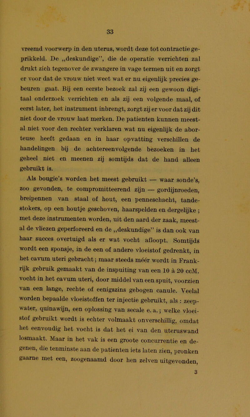 vreemd voorwerp in den uterus, wordt deze tot contractie ge- prikkeld. De ,,deskundige”, die de operatie verrichten zal dnikt zich tegenover de zwangere in vage termen uit en zorgt er voor dat de vrouw niet weet wat er nu eigenlijk precies ge- beuren gaat. Bij een eerste bezoek zal zij een gewoon digi- taal onderzoek verrichten en als zij een volgende maal, of eerst later, het instrument inbrengt, zorgt zij er voor dat zij dit niet door de vrouw laat merken. De patiënten kunnen meest- al niet voor den rechter verklaren wat nu eigenüjk de abor- teuse heeft gedaan en in haar opvatting verschillen de handelingen bij de achtereenvolgende bezoeken in het geheel niet en meenen zij somtijds dat de hand alleen gebruikt is. Als bougie’s worden het meest gebruikt — waar sonde’s, zoo gevonden, te compromitteerend zijn — gordijnroeden, breipennen van staal of hout, een penneschacht, tande- stokers, op een houtje geschoven, haarspelden en dergelijke ; met deze instrumenten worden, uit den aard der zaak, meest- al de vhezen geperforeerd en de „deskundige” is dan ook van haar succes overtuigd als er wat vocht afloopt. Somtijds wordt een sponsje, in de een of andere vloeistof gedrenkt, in het cavum uteri gebracht; maar steeds méér wordt in Frank- rijk gebruik gemaakt van de inspuiting van een 10 è, 20 ccM. vocht in het cavum uteri, door middel van een spuit, voorzien van een lange, rechte of eenigszins gebogen canule. Veelal worden bepaalde vloeistoffen ter injectie gebruikt, als : zeep- water, quinawijn, een oplossing van secale e. a.; welke vloei- stof gebruikt wordt is echter volmaakt onverschilhg, omdat het eenvoudig het vocht is dat het ei van den uteruswand losmaakt. Maar in het vak is een groote concurrentie en de- genen, die tenminste aan de patiënten iets laten zien, pronken gaarne met een, zoogenaamd door hen zelven uitgevonden. 3