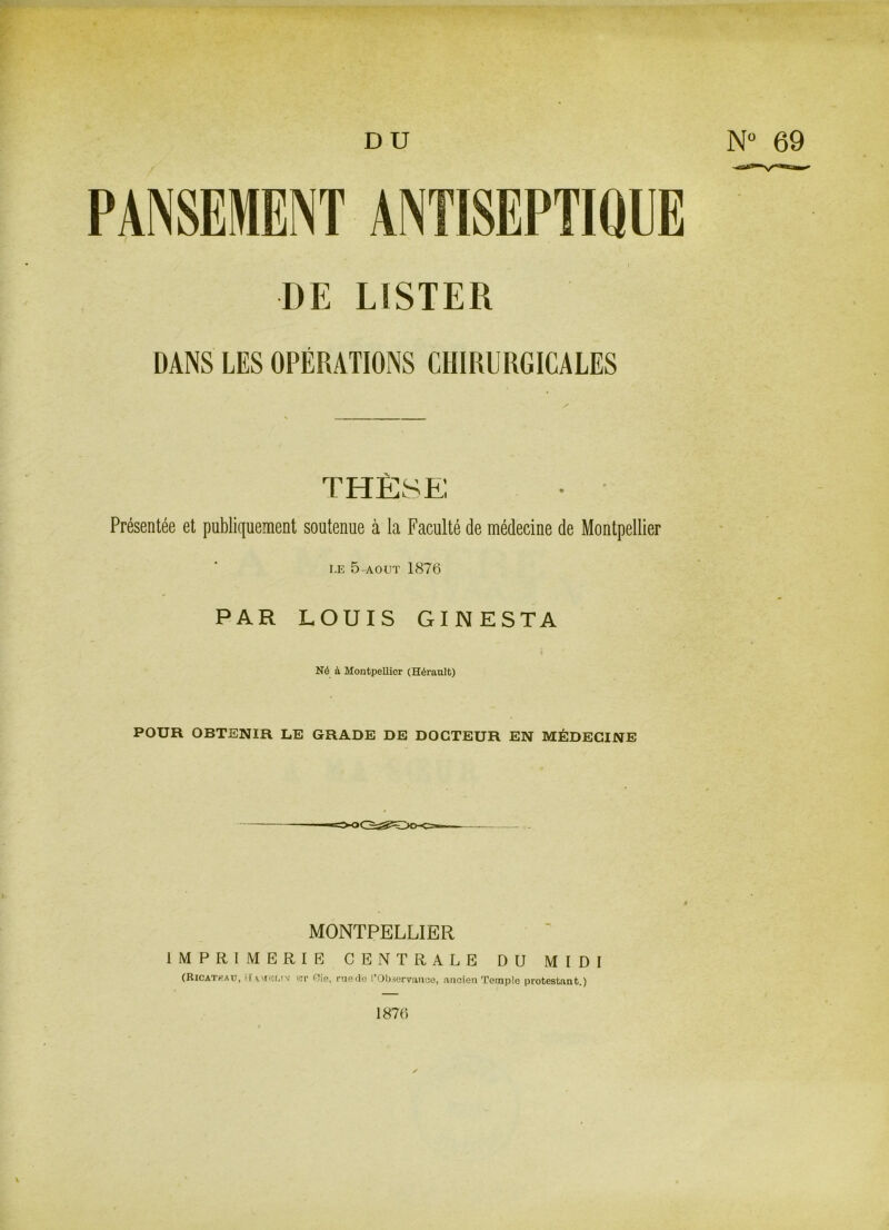 DU N° 69 PANSEMENT ANTISEPTIQUE DE LISTER DANS LES OPÉRATIONS CHIRURGICALES THÈSE Présentée et publiquement soutenue à la Faculté de médecine de Montpellier LE 5 AOUT 1876 PAR LOUIS GINESTA Né à Montpellier (Hérault) POUR OBTENIR LE GRADE DE DOCTEUR EN MÉDECINE MONTPELLIER IMPRIMERIE CENTRALE DU MIDI (Ricateau, H! a me ltv rît nie, ruedo ^Observance, ancien Temple protestant.) 1876