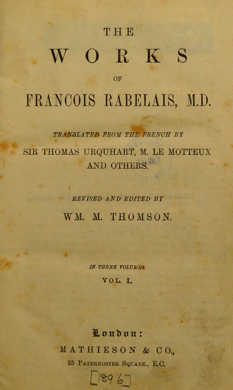 THE WORKS OF FRANÇOIS RABELAIS, ED. TRANSLATAI) FROM THE F RE NO H B Y SIR THOMAS URQUHART, M. LE MOTTEUX AND OTHERS/ REVISEE AND EDITED BT WM. M. THOMSON. IN TEREE VOLUMES. VOL. I. MATHIESON & CO., 25 Paternoster Square., E.C. .0*9 O